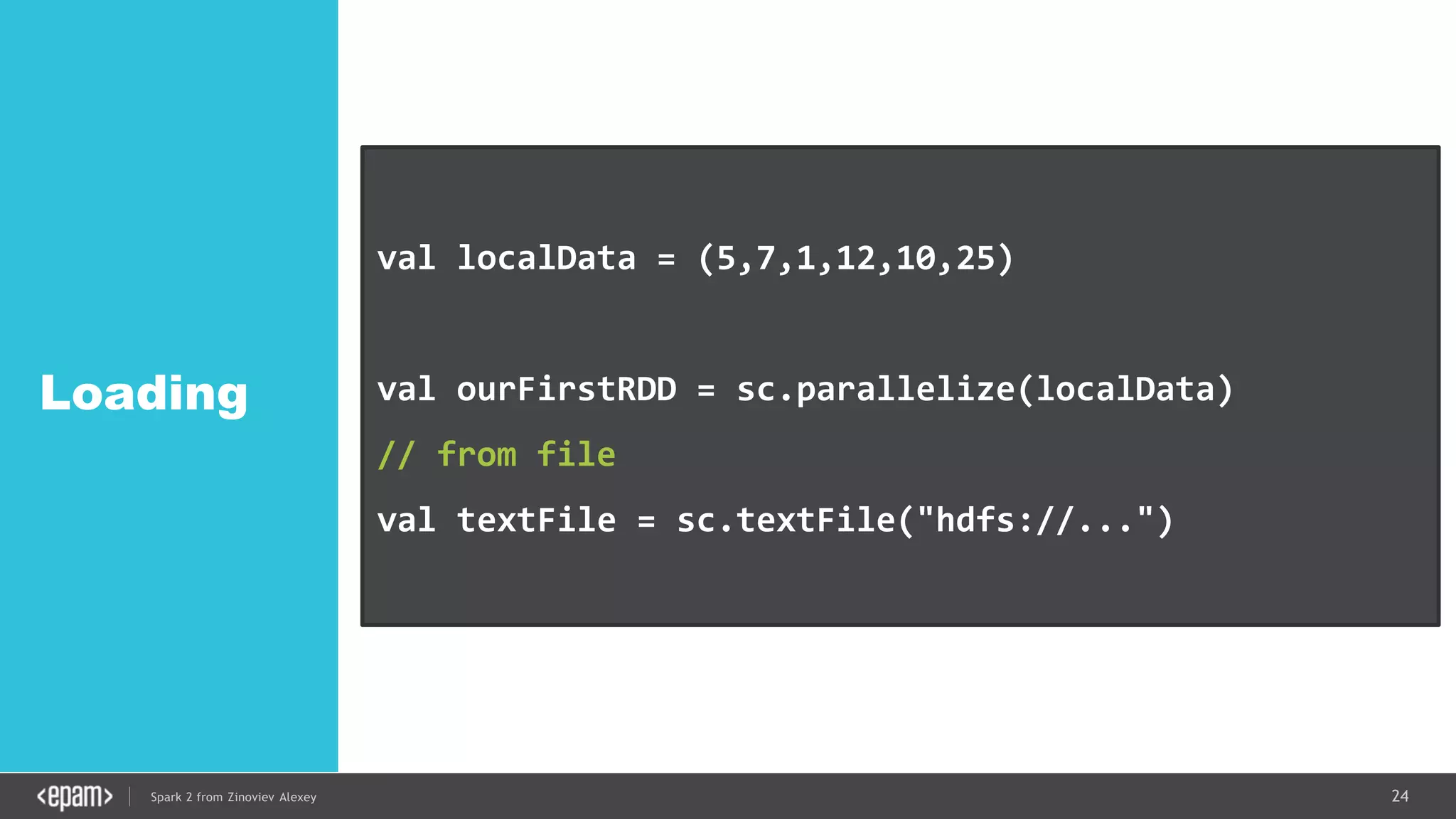 24Spark 2 from Zinoviev Alexey
Loading
val localData = (5,7,1,12,10,25)
val ourFirstRDD = sc.parallelize(localData)
// from file
val textFile = sc.textFile("hdfs://...")
 