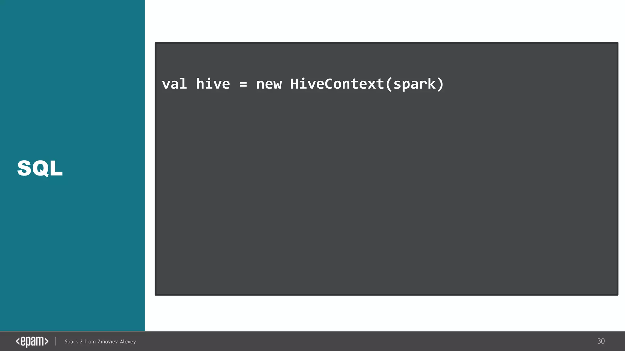 30Spark 2 from Zinoviev Alexey
SQL
val hive = new HiveContext(spark)
hive.hql(“CREATE TABLE IF NOT EXISTS src (key INT,
value STRING)”)
hive.hql(“LOAD DATA LOCAL INPATH ‘…/kv1.txt’ INTO
TABLE src”)
val results = hive.hql(“FROM src SELECT key,
value”).collect()
 