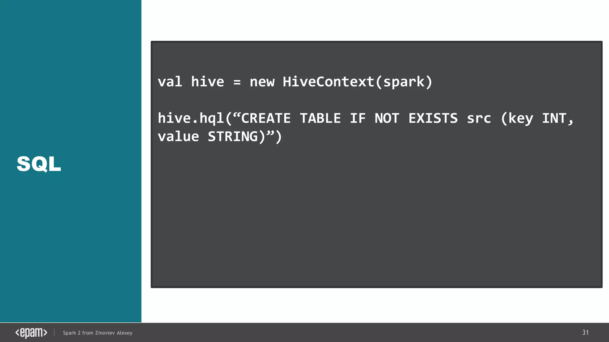 31Spark 2 from Zinoviev Alexey
SQL
val hive = new HiveContext(spark)
hive.hql(“CREATE TABLE IF NOT EXISTS src (key INT,
value STRING)”)
hive.hql(“LOAD DATA LOCAL INPATH ‘…/kv1.txt’ INTO
TABLE src”)
val results = hive.hql(“FROM src SELECT key,
value”).collect()
 