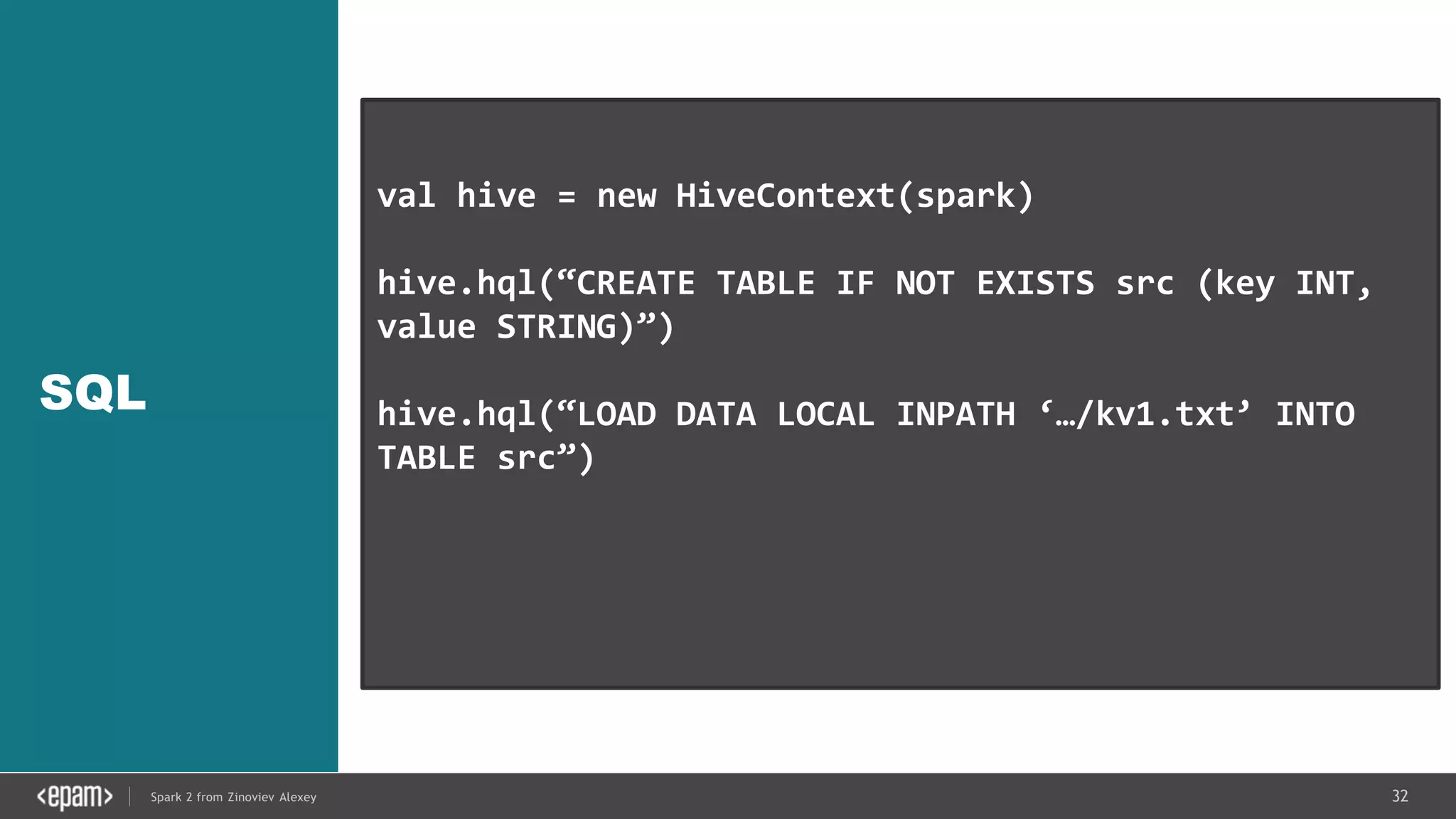 32Spark 2 from Zinoviev Alexey
SQL
val hive = new HiveContext(spark)
hive.hql(“CREATE TABLE IF NOT EXISTS src (key INT,
value STRING)”)
hive.hql(“LOAD DATA LOCAL INPATH ‘…/kv1.txt’ INTO
TABLE src”)
val results = hive.hql(“FROM src SELECT key,
value”).collect()
 