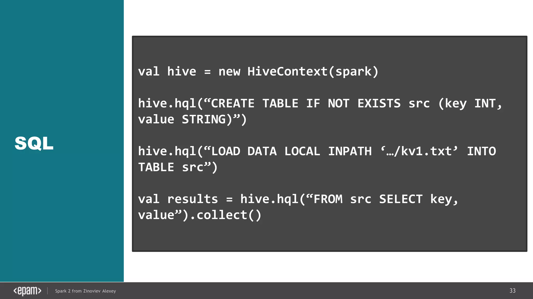 33Spark 2 from Zinoviev Alexey
SQL
val hive = new HiveContext(spark)
hive.hql(“CREATE TABLE IF NOT EXISTS src (key INT,
value STRING)”)
hive.hql(“LOAD DATA LOCAL INPATH ‘…/kv1.txt’ INTO
TABLE src”)
val results = hive.hql(“FROM src SELECT key,
value”).collect()
 