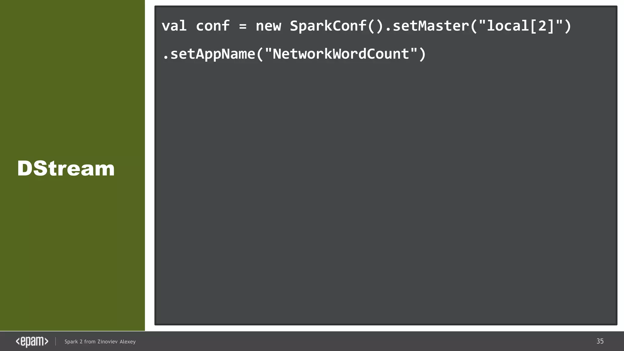 35Spark 2 from Zinoviev Alexey
DStream
val conf = new SparkConf().setMaster("local[2]")
.setAppName("NetworkWordCount")
val ssc = new StreamingContext(conf, Seconds(1))
val lines = ssc.socketTextStream("localhost", 9999)
val words = lines.flatMap(_.split(" "))
val pairs = words.map(word => (word, 1))
val wordCounts = pairs.reduceByKey(_ + _)
wordCounts.print()
ssc.start()
ssc.awaitTermination()
 