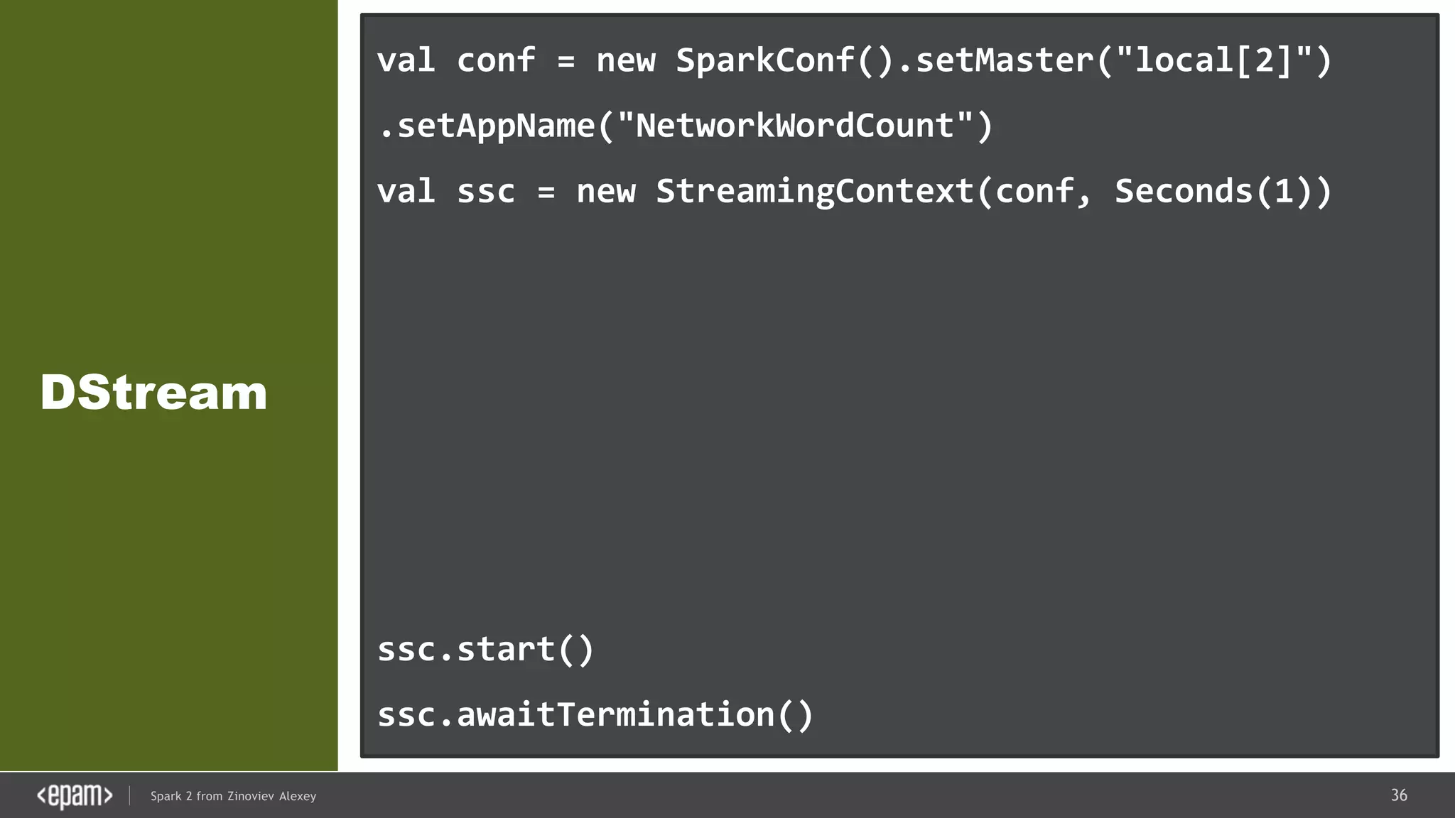36Spark 2 from Zinoviev Alexey
DStream
val conf = new SparkConf().setMaster("local[2]")
.setAppName("NetworkWordCount")
val ssc = new StreamingContext(conf, Seconds(1))
val lines = ssc.socketTextStream("localhost", 9999)
val words = lines.flatMap(_.split(" "))
val pairs = words.map(word => (word, 1))
val wordCounts = pairs.reduceByKey(_ + _)
wordCounts.print()
ssc.start()
ssc.awaitTermination()
 