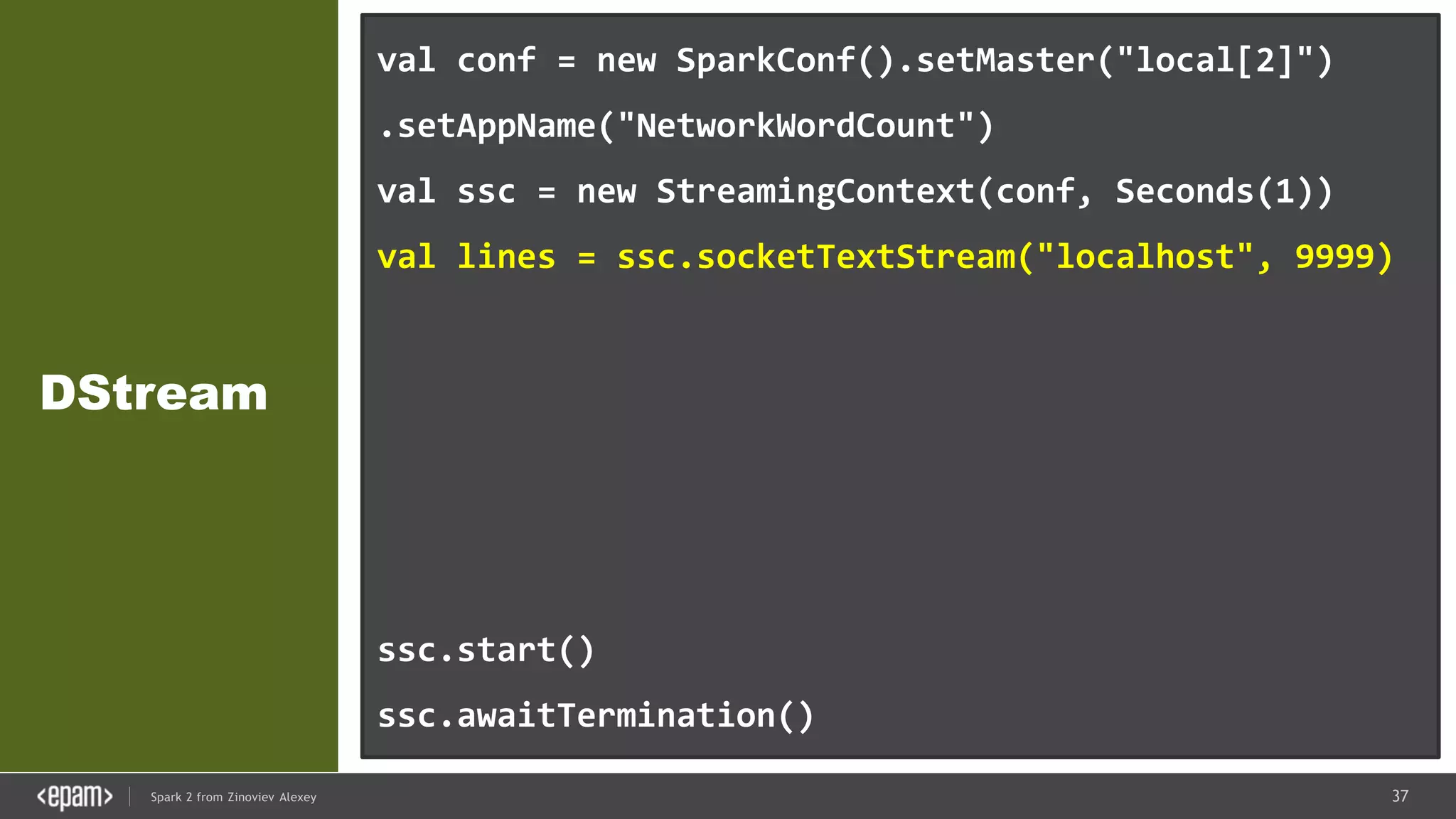 37Spark 2 from Zinoviev Alexey
DStream
val conf = new SparkConf().setMaster("local[2]")
.setAppName("NetworkWordCount")
val ssc = new StreamingContext(conf, Seconds(1))
val lines = ssc.socketTextStream("localhost", 9999)
val words = lines.flatMap(_.split(" "))
val pairs = words.map(word => (word, 1))
val wordCounts = pairs.reduceByKey(_ + _)
wordCounts.print()
ssc.start()
ssc.awaitTermination()
 