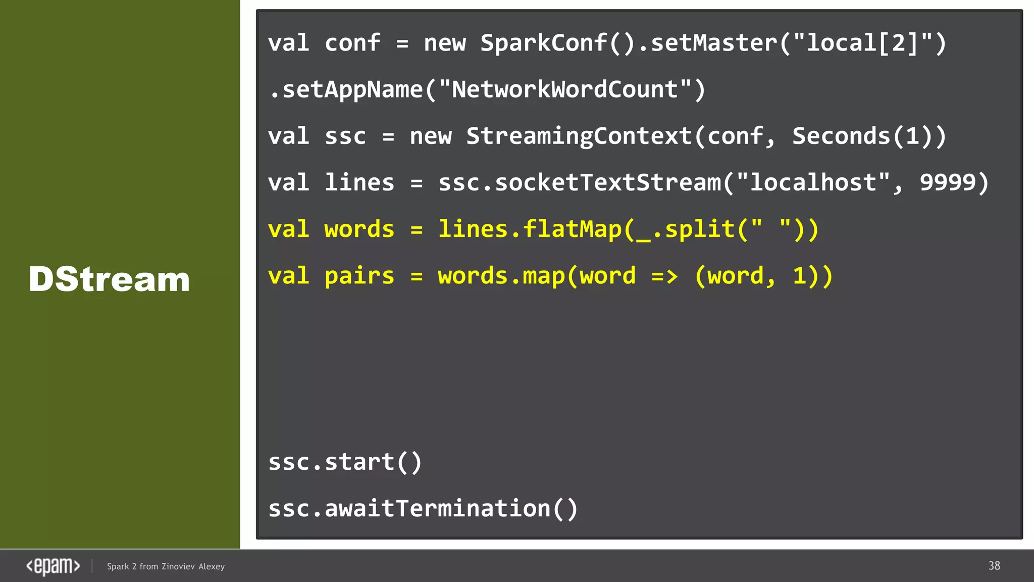 38Spark 2 from Zinoviev Alexey
DStream
val conf = new SparkConf().setMaster("local[2]")
.setAppName("NetworkWordCount")
val ssc = new StreamingContext(conf, Seconds(1))
val lines = ssc.socketTextStream("localhost", 9999)
val words = lines.flatMap(_.split(" "))
val pairs = words.map(word => (word, 1))
val wordCounts = pairs.reduceByKey(_ + _)
wordCounts.print()
ssc.start()
ssc.awaitTermination()
 