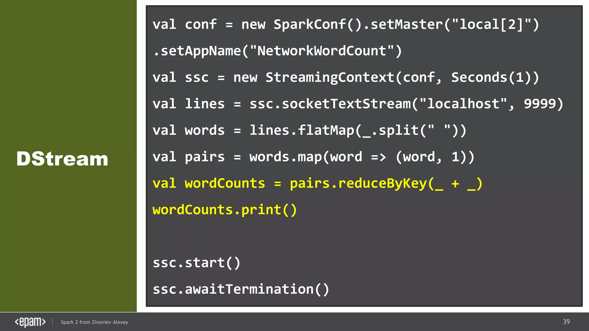 39Spark 2 from Zinoviev Alexey
DStream
val conf = new SparkConf().setMaster("local[2]")
.setAppName("NetworkWordCount")
val ssc = new StreamingContext(conf, Seconds(1))
val lines = ssc.socketTextStream("localhost", 9999)
val words = lines.flatMap(_.split(" "))
val pairs = words.map(word => (word, 1))
val wordCounts = pairs.reduceByKey(_ + _)
wordCounts.print()
ssc.start()
ssc.awaitTermination()
 