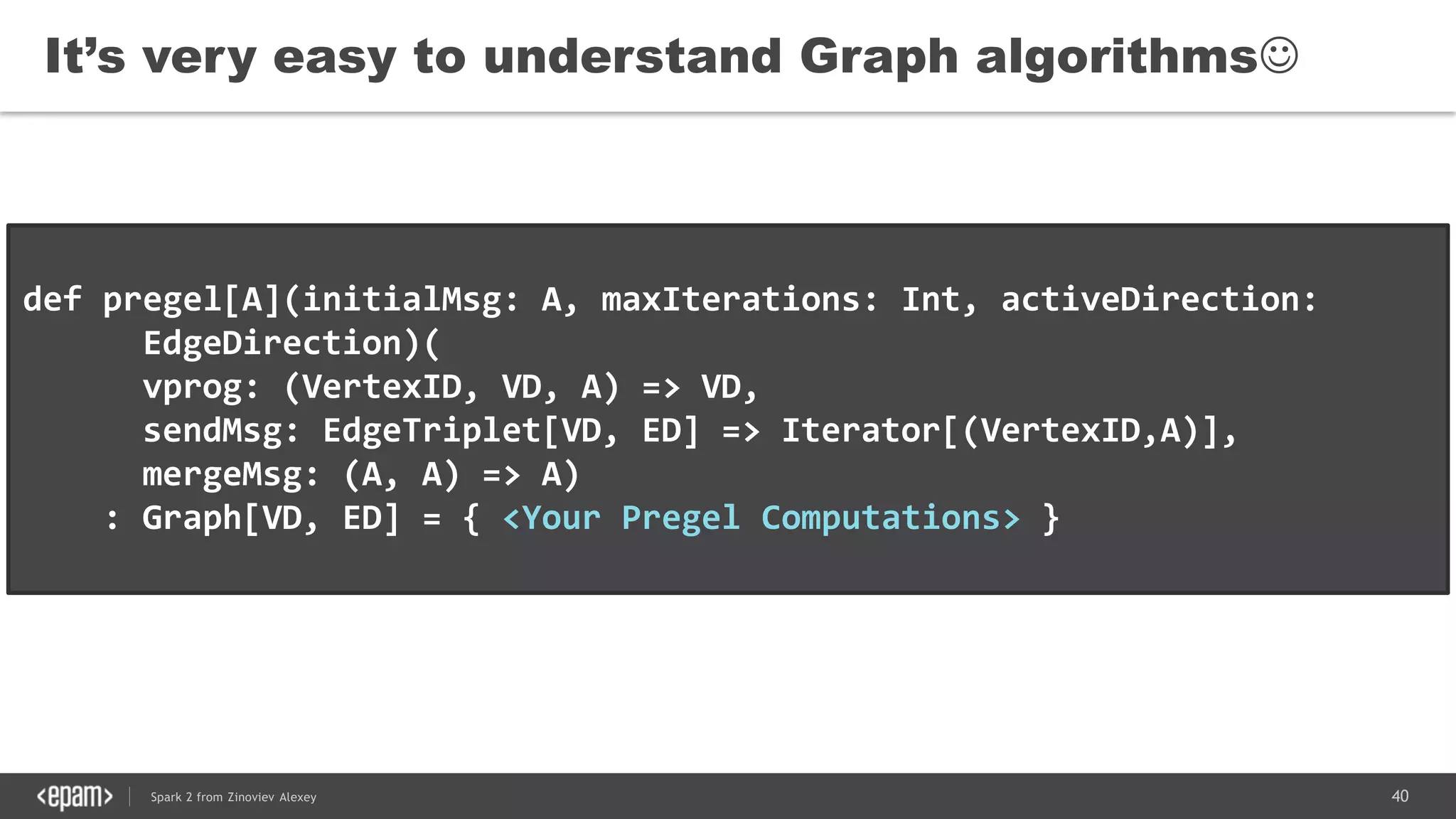 40Spark 2 from Zinoviev Alexey
It’s very easy to understand Graph algorithms
def pregel[A](initialMsg: A, maxIterations: Int, activeDirection:
EdgeDirection)(
vprog: (VertexID, VD, A) => VD,
sendMsg: EdgeTriplet[VD, ED] => Iterator[(VertexID,A)],
mergeMsg: (A, A) => A)
: Graph[VD, ED] = { <Your Pregel Computations> }
 