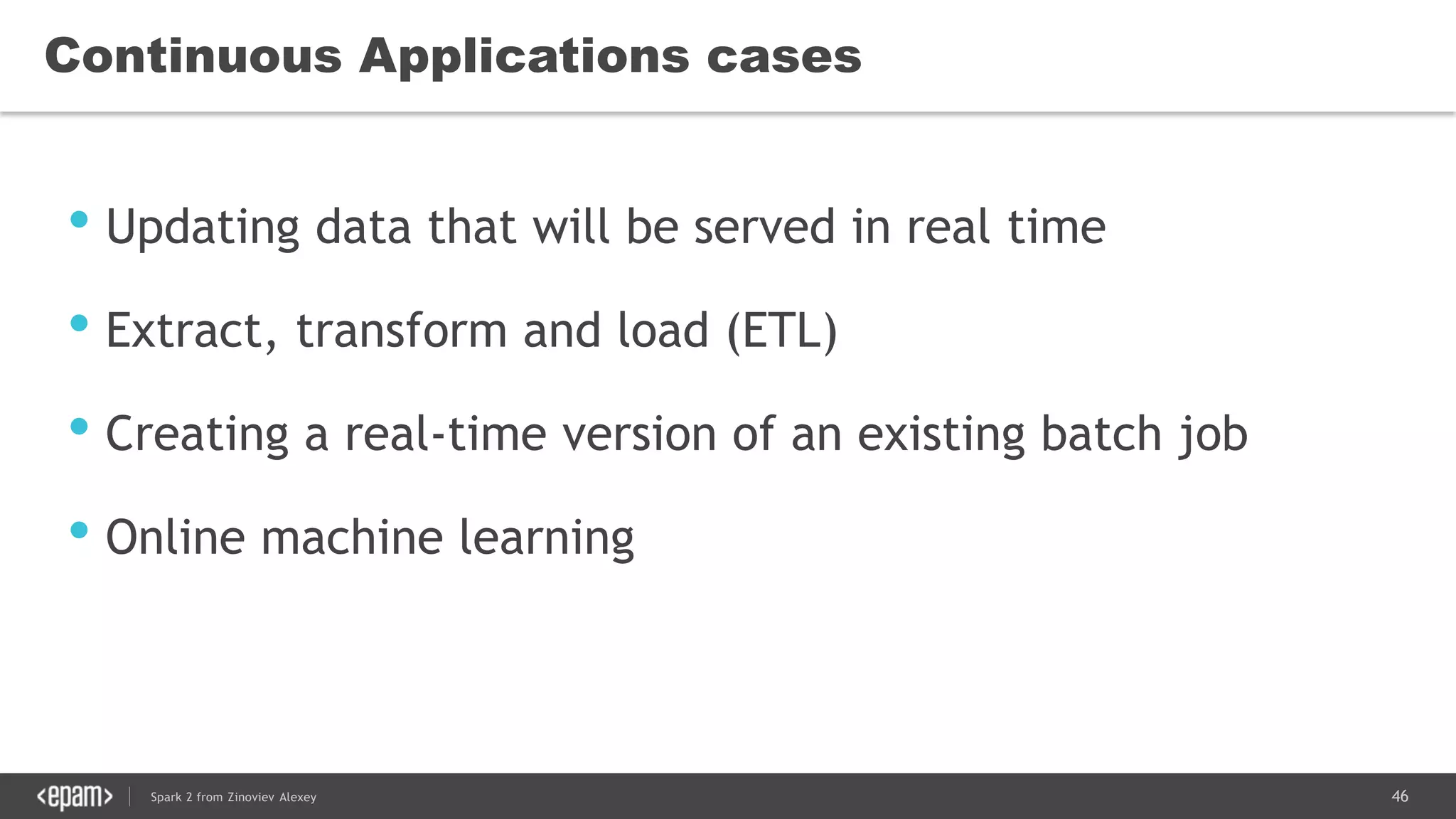 46Spark 2 from Zinoviev Alexey
Continuous Applications cases
• Updating data that will be served in real time
• Extract, transform and load (ETL)
• Creating a real-time version of an existing batch job
• Online machine learning
 