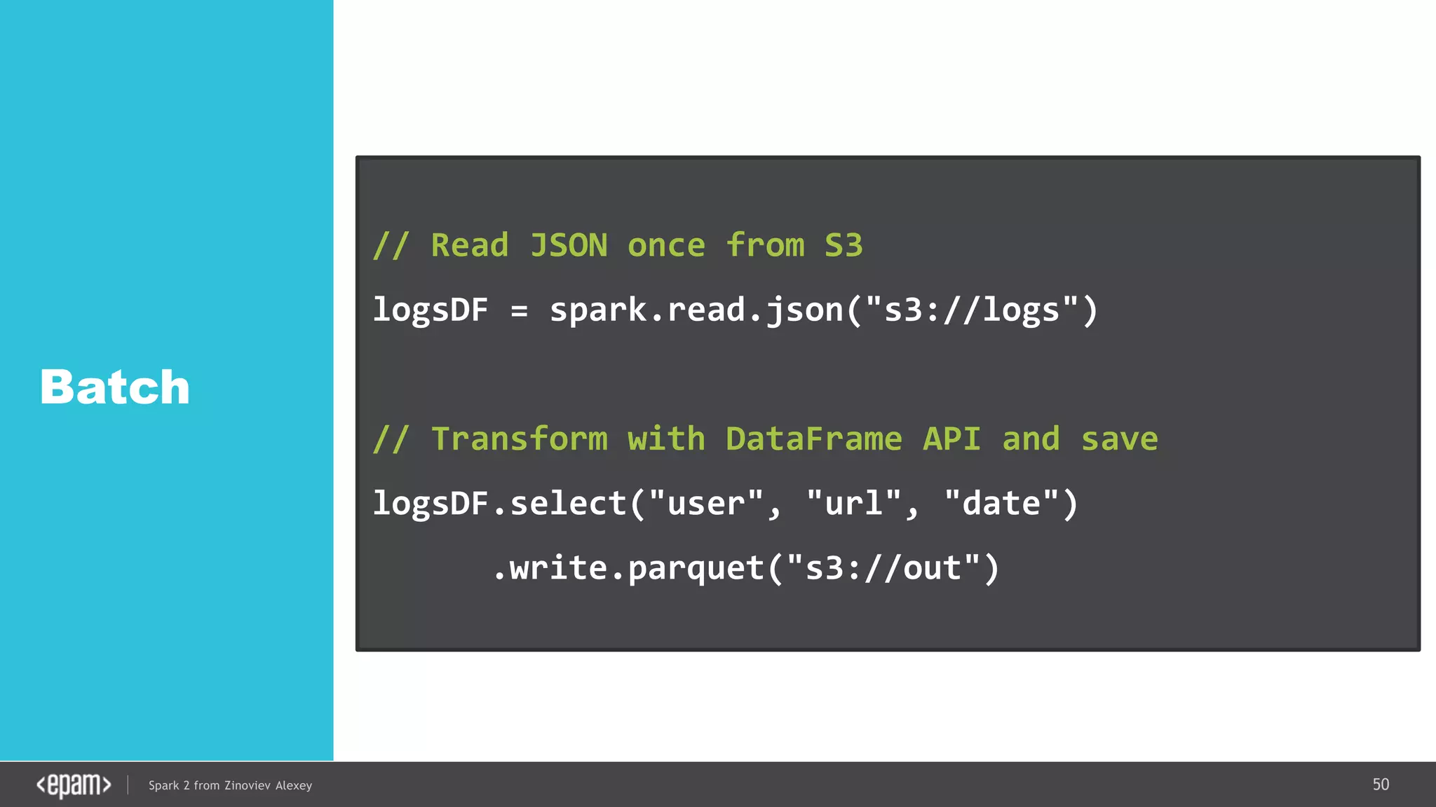 50Spark 2 from Zinoviev Alexey
Batch
// Read JSON once from S3
logsDF = spark.read.json("s3://logs")
// Transform with DataFrame API and save
logsDF.select("user", "url", "date")
.write.parquet("s3://out")
 