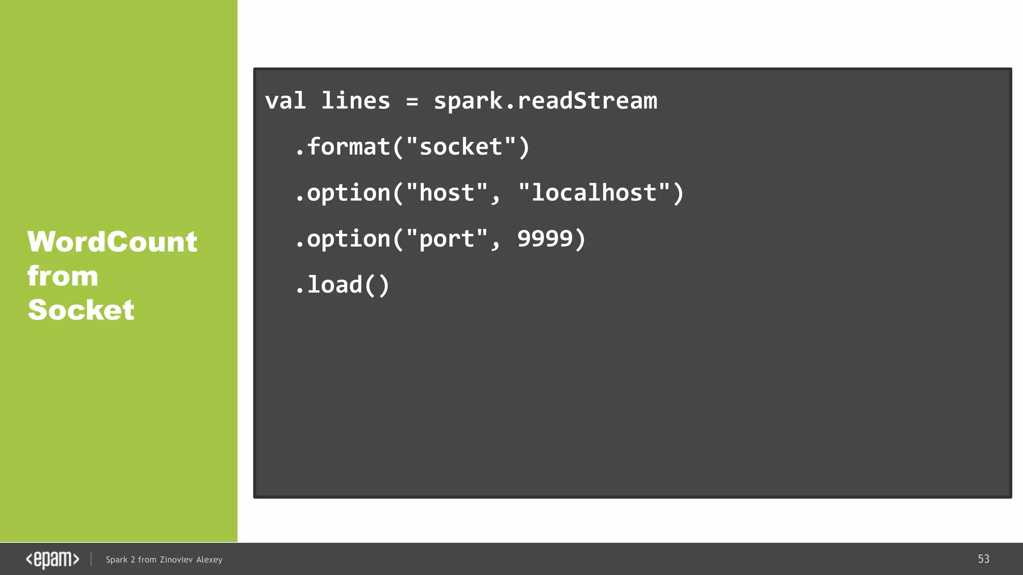 53Spark 2 from Zinoviev Alexey
WordCount
from
Socket
val lines = spark.readStream
.format("socket")
.option("host", "localhost")
.option("port", 9999)
.load()
val words = lines.as[String].flatMap(_.split(" "))
val wordCounts = words.groupBy("value").count()
 