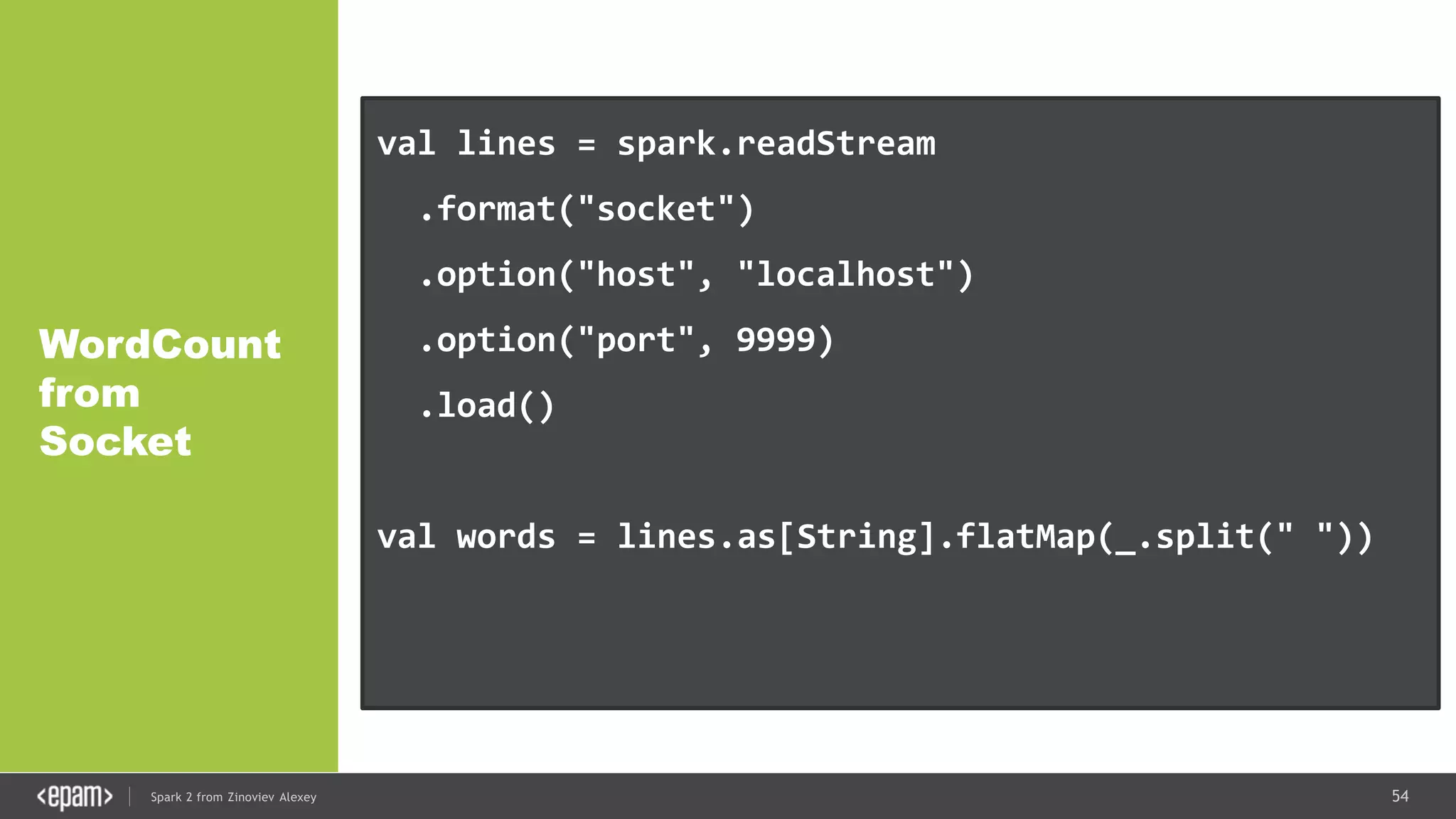54Spark 2 from Zinoviev Alexey
WordCount
from
Socket
val lines = spark.readStream
.format("socket")
.option("host", "localhost")
.option("port", 9999)
.load()
val words = lines.as[String].flatMap(_.split(" "))
val wordCounts = words.groupBy("value").count()
 