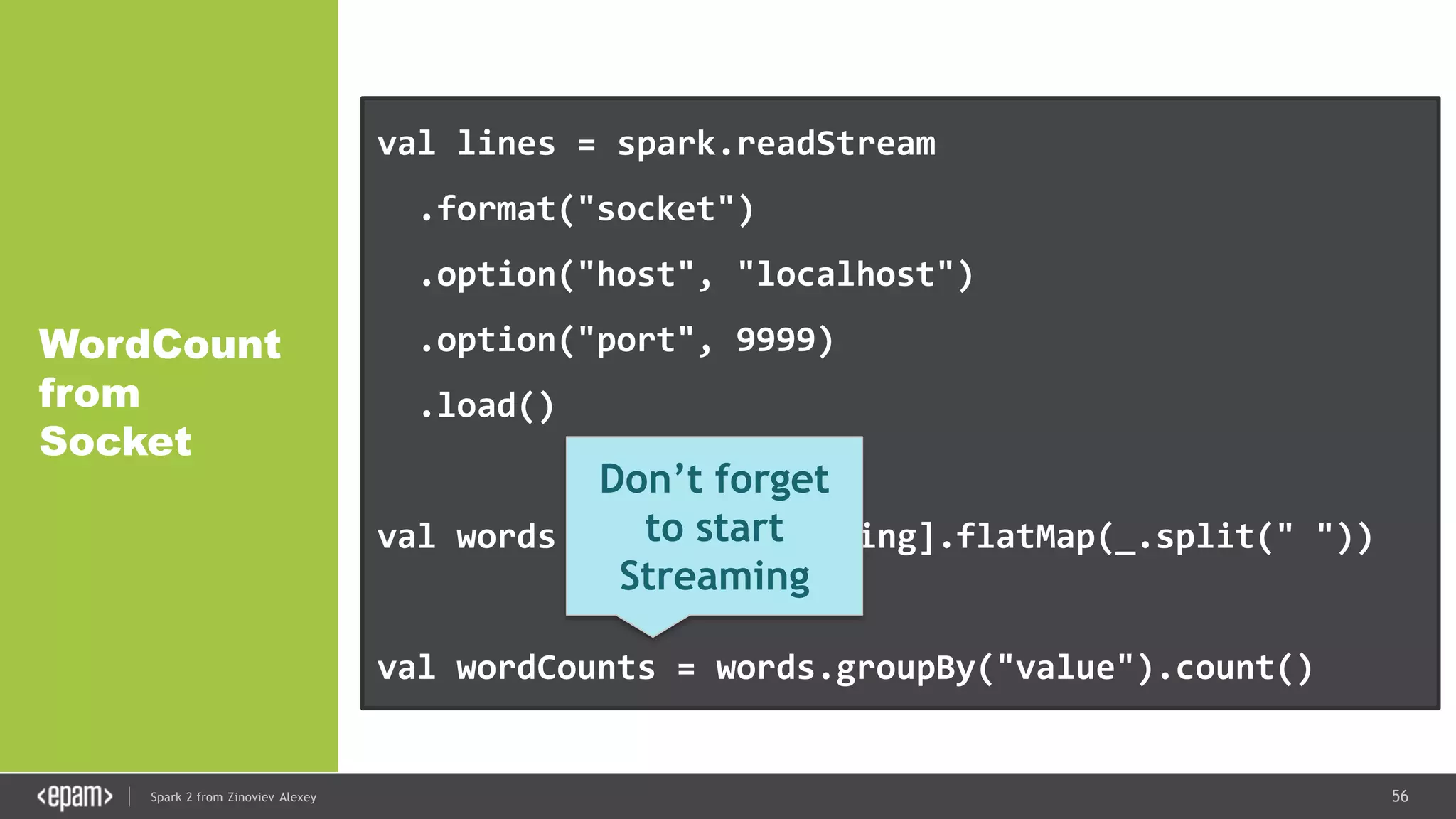 56Spark 2 from Zinoviev Alexey
WordCount
from
Socket
val lines = spark.readStream
.format("socket")
.option("host", "localhost")
.option("port", 9999)
.load()
val words = lines.as[String].flatMap(_.split(" "))
val wordCounts = words.groupBy("value").count()
Don’t forget
to start
Streaming
 