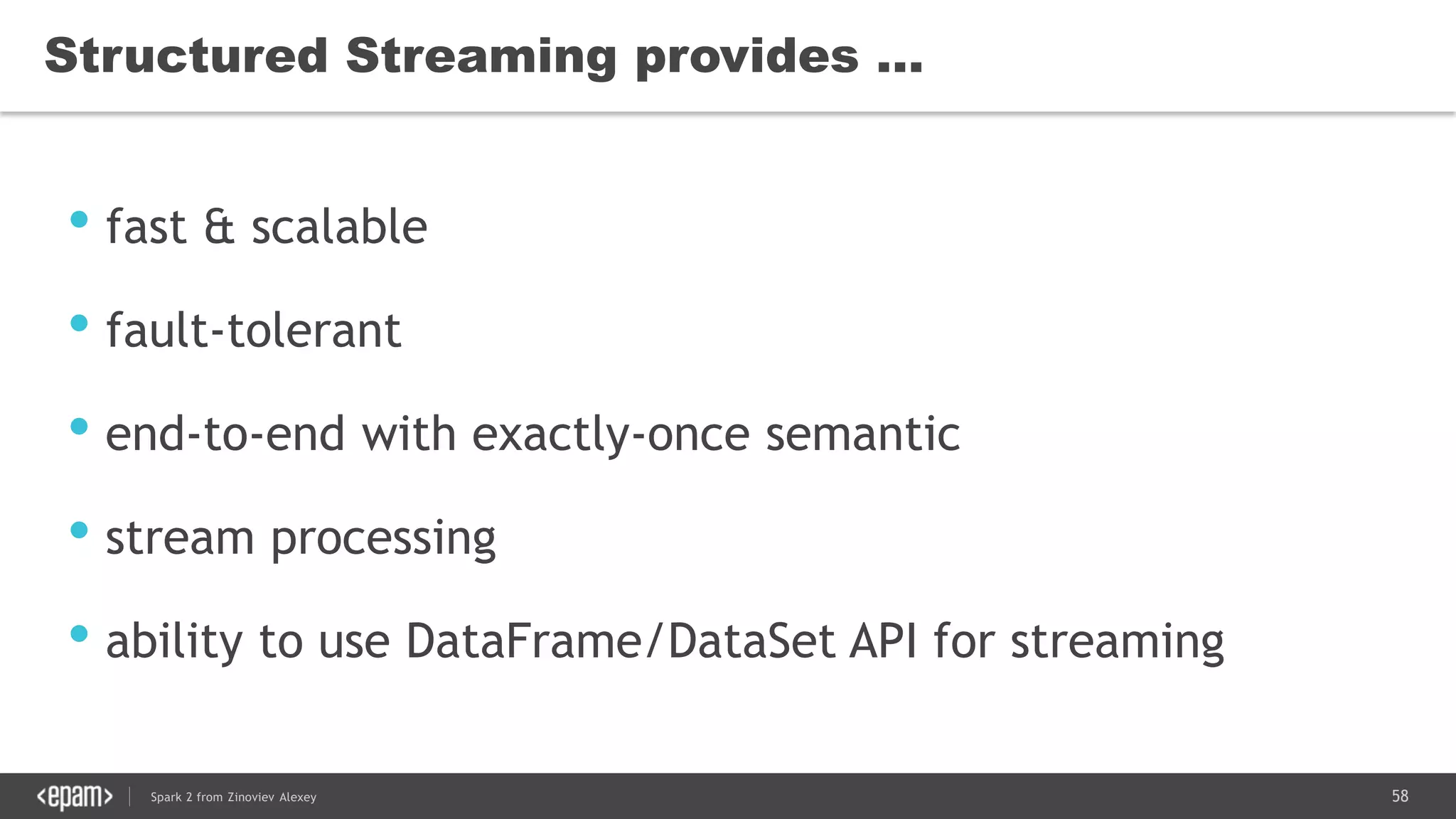 58Spark 2 from Zinoviev Alexey
Structured Streaming provides …
• fast & scalable
• fault-tolerant
• end-to-end with exactly-once semantic
• stream processing
• ability to use DataFrame/DataSet API for streaming
 