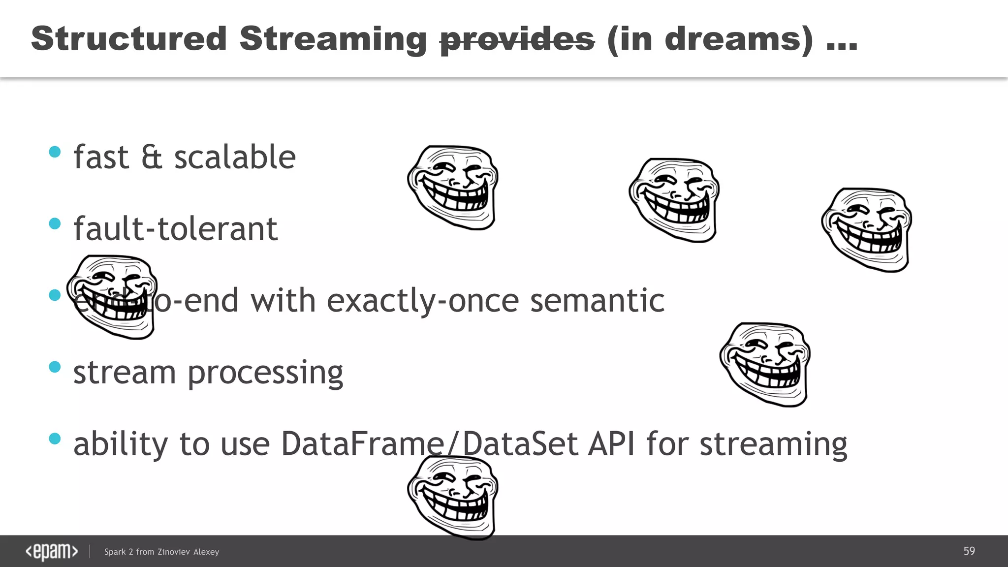 59Spark 2 from Zinoviev Alexey
Structured Streaming provides (in dreams) …
• fast & scalable
• fault-tolerant
• end-to-end with exactly-once semantic
• stream processing
• ability to use DataFrame/DataSet API for streaming
 