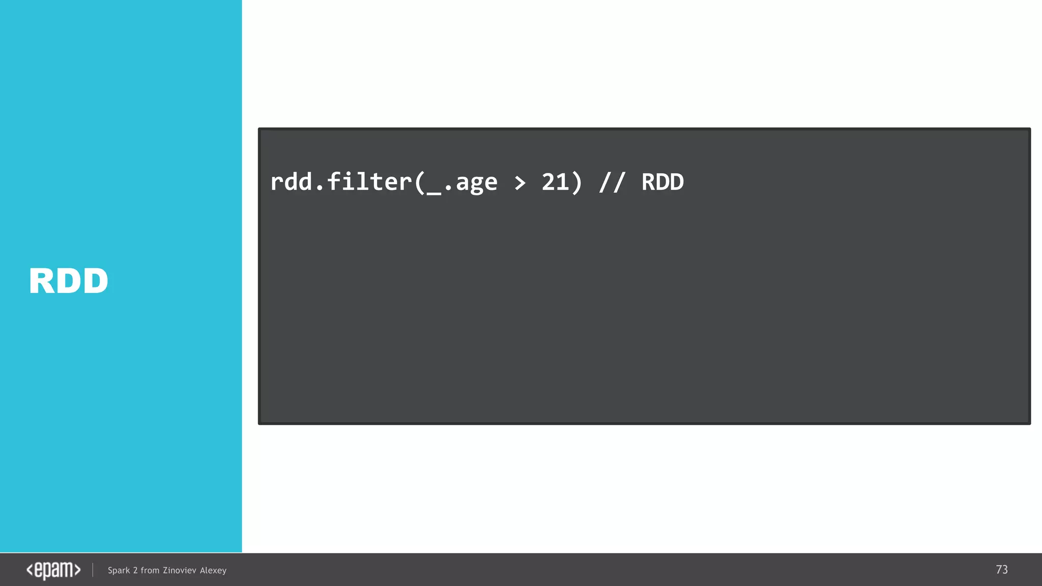73Spark 2 from Zinoviev Alexey
RDD
rdd.filter(_.age > 21) // RDD
df.filter("age > 21") // DataFrame SQL-style
df.filter(df.col("age").gt(21)) // Expression style
dataset.filter(_.age < 21); // Dataset API
 