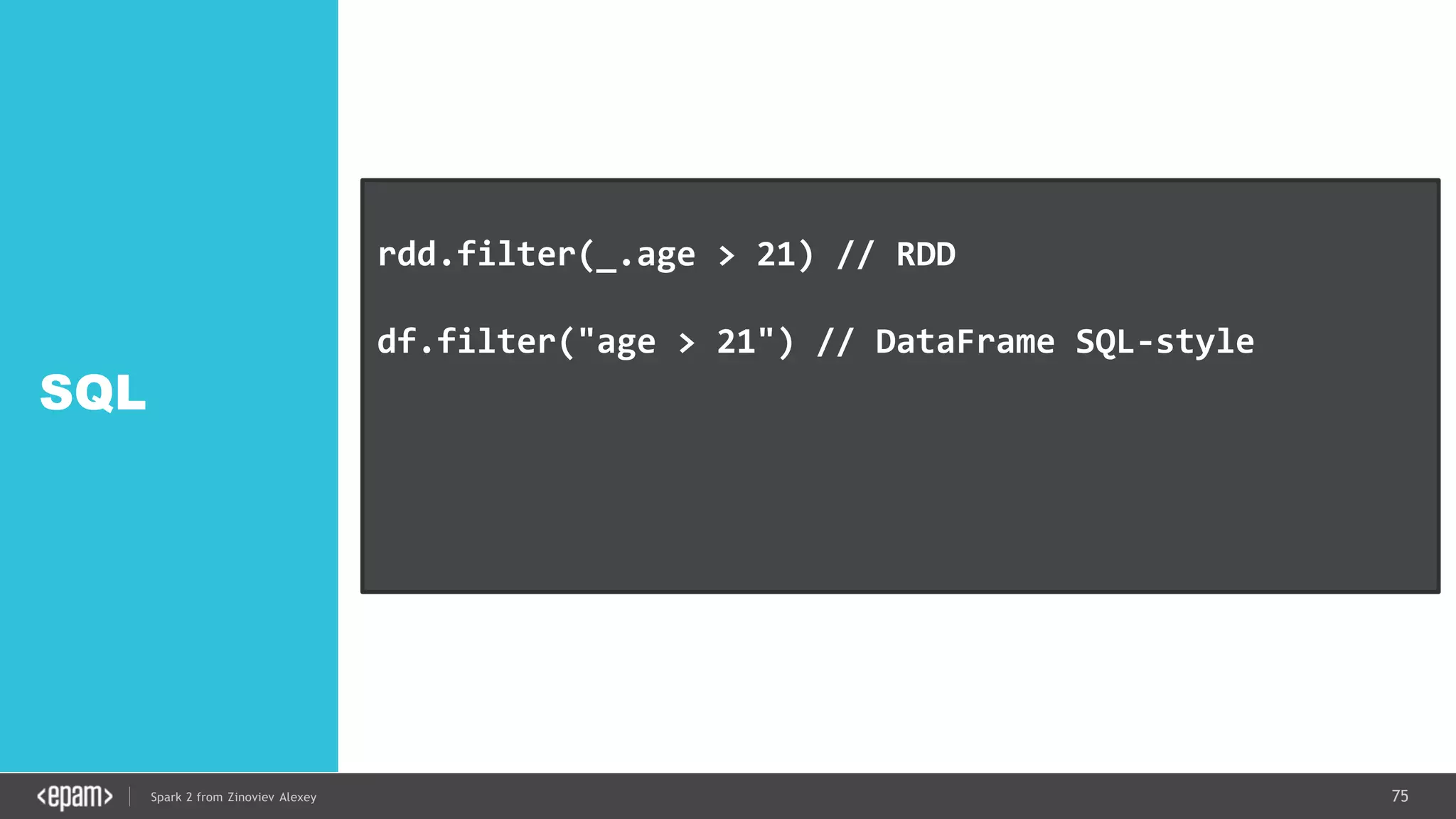 75Spark 2 from Zinoviev Alexey
SQL
rdd.filter(_.age > 21) // RDD
df.filter("age > 21") // DataFrame SQL-style
df.filter(df.col("age").gt(21)) // Expression style
dataset.filter(_.age < 21); // Dataset API
 