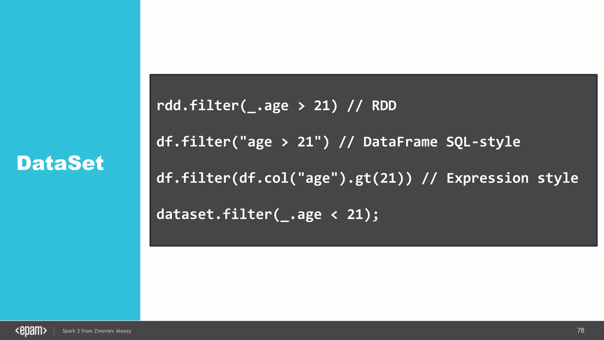 78Spark 2 from Zinoviev Alexey
DataSet
rdd.filter(_.age > 21) // RDD
df.filter("age > 21") // DataFrame SQL-style
df.filter(df.col("age").gt(21)) // Expression style
dataset.filter(_.age < 21); // Dataset API
 