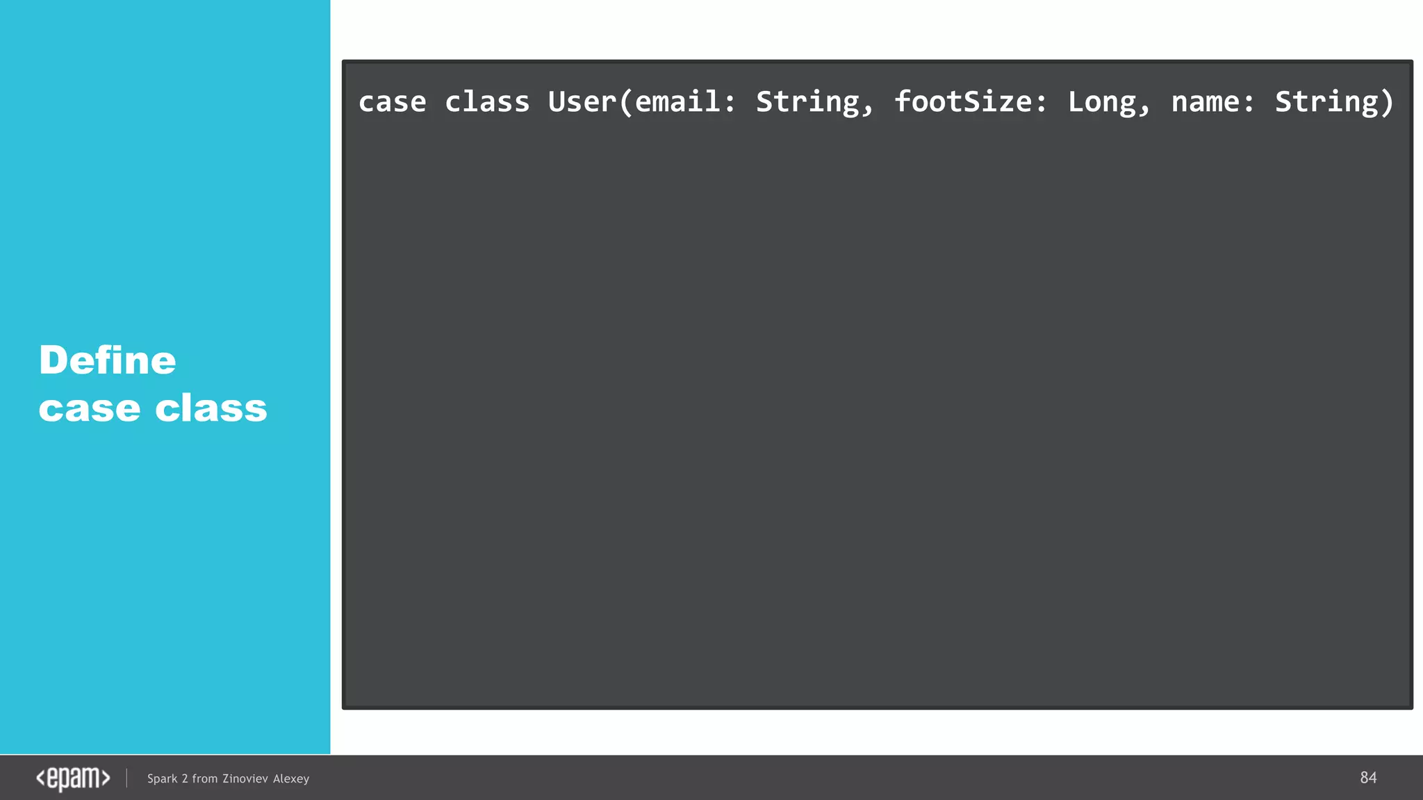 84Spark 2 from Zinoviev Alexey
Define
case class
case class User(email: String, footSize: Long, name: String)
// DataFrame -> DataSet with Users
val userDS =
spark.read.json("/home/tmp/datasets/users.json").as[User]
userDS.map(_.name).collect()
userDS.filter(_.footSize > 38).collect()
ds.rdd // IF YOU REALLY WANT
 