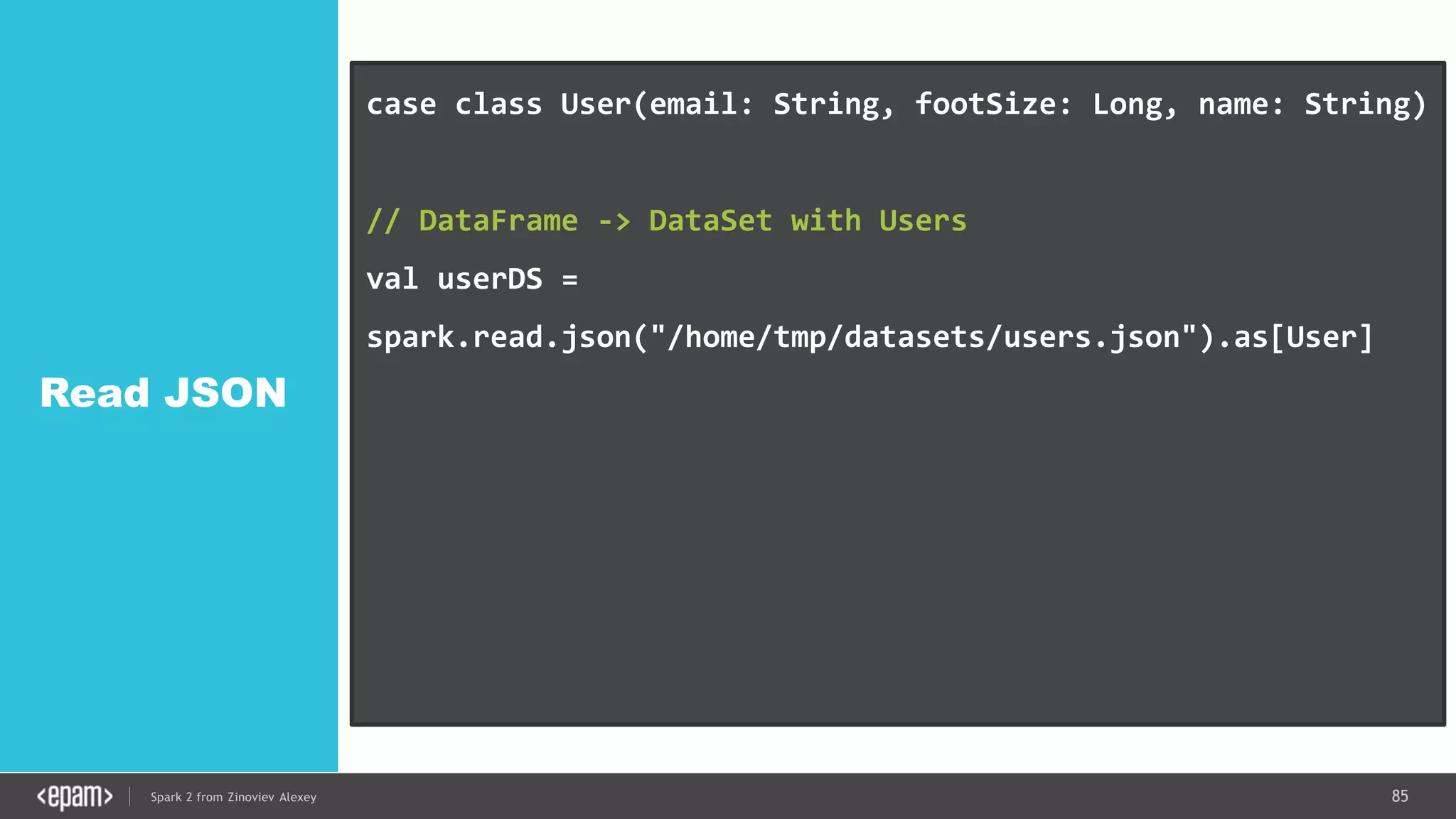85Spark 2 from Zinoviev Alexey
Read JSON
case class User(email: String, footSize: Long, name: String)
// DataFrame -> DataSet with Users
val userDS =
spark.read.json("/home/tmp/datasets/users.json").as[User]
userDS.map(_.name).collect()
userDS.filter(_.footSize > 38).collect()
ds.rdd // IF YOU REALLY WANT
 