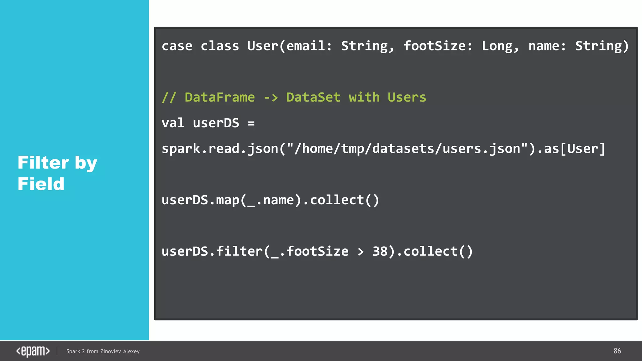 86Spark 2 from Zinoviev Alexey
Filter by
Field
case class User(email: String, footSize: Long, name: String)
// DataFrame -> DataSet with Users
val userDS =
spark.read.json("/home/tmp/datasets/users.json").as[User]
userDS.map(_.name).collect()
userDS.filter(_.footSize > 38).collect()
ds.rdd // IF YOU REALLY WANT
 