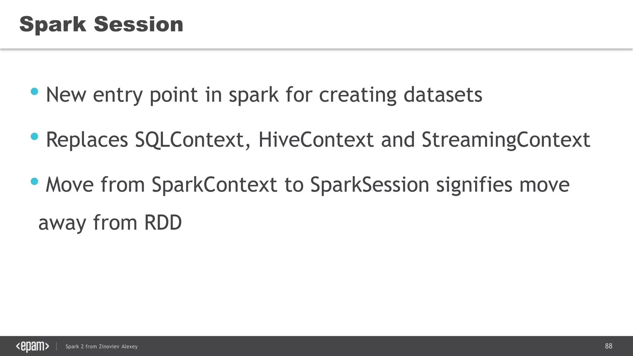 88Spark 2 from Zinoviev Alexey
Spark Session
• New entry point in spark for creating datasets
• Replaces SQLContext, HiveContext and StreamingContext
• Move from SparkContext to SparkSession signifies move
away from RDD
 