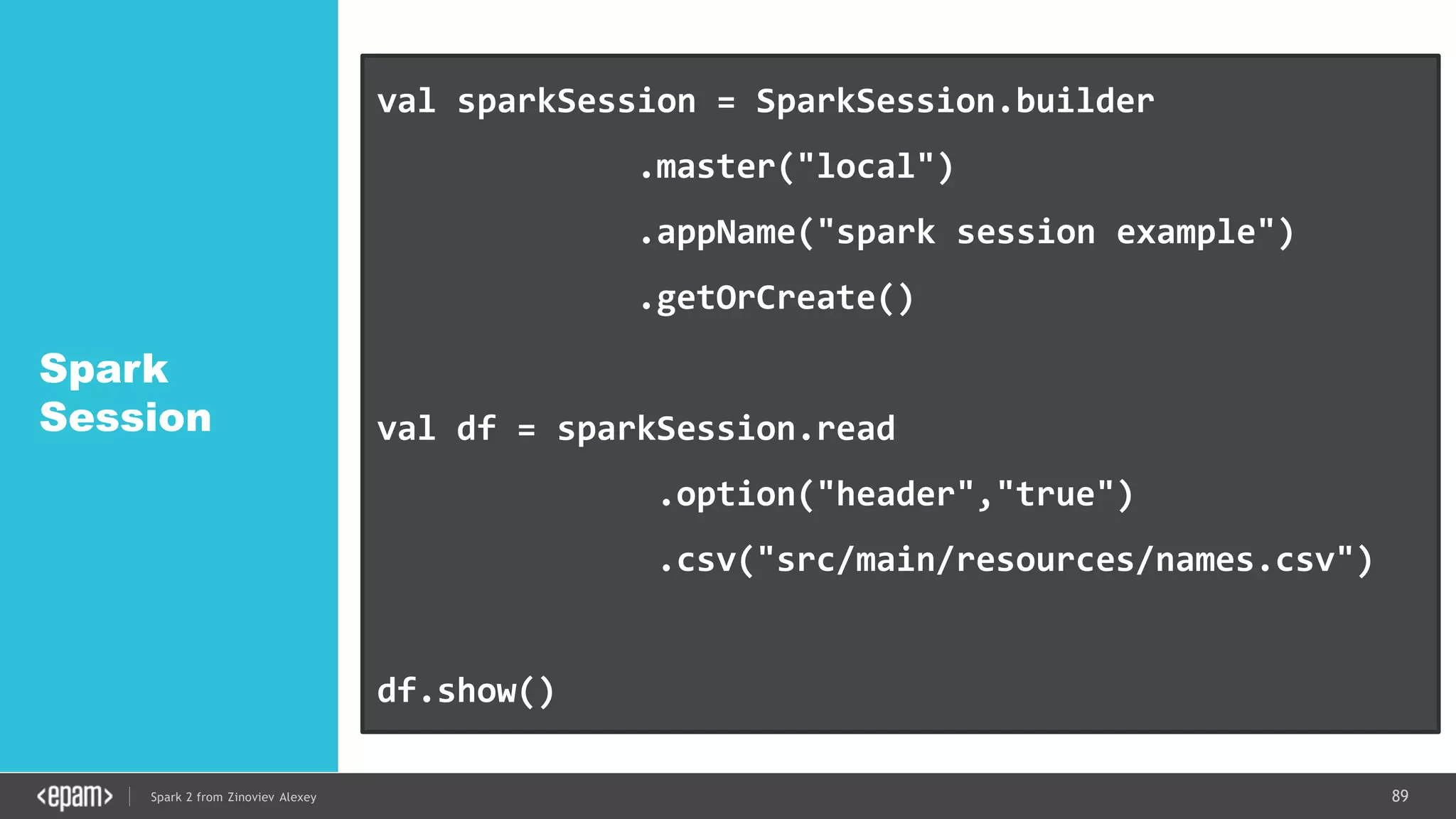 89Spark 2 from Zinoviev Alexey
Spark
Session
val sparkSession = SparkSession.builder
.master("local")
.appName("spark session example")
.getOrCreate()
val df = sparkSession.read
.option("header","true")
.csv("src/main/resources/names.csv")
df.show()
 