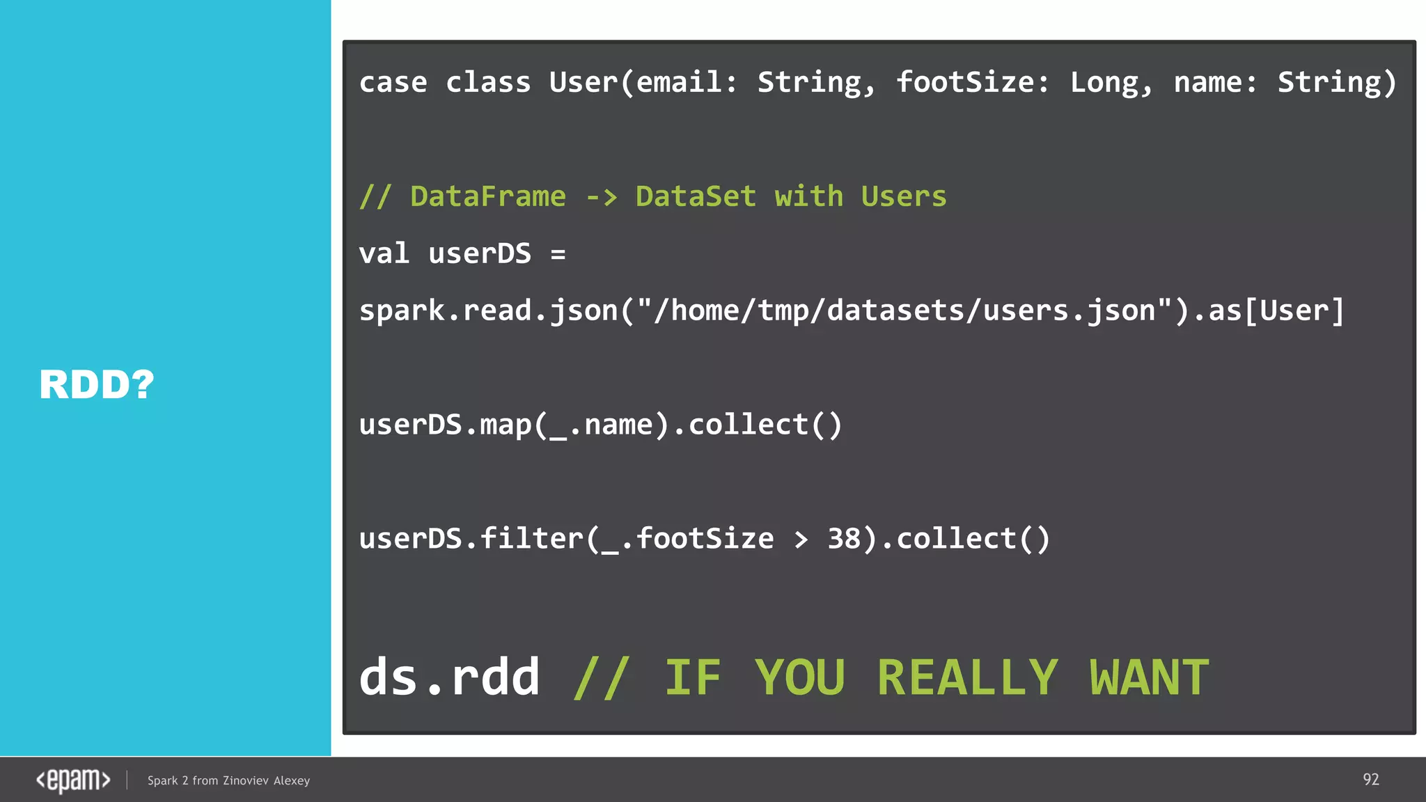 92Spark 2 from Zinoviev Alexey
RDD?
case class User(email: String, footSize: Long, name: String)
// DataFrame -> DataSet with Users
val userDS =
spark.read.json("/home/tmp/datasets/users.json").as[User]
userDS.map(_.name).collect()
userDS.filter(_.footSize > 38).collect()
ds.rdd // IF YOU REALLY WANT
 