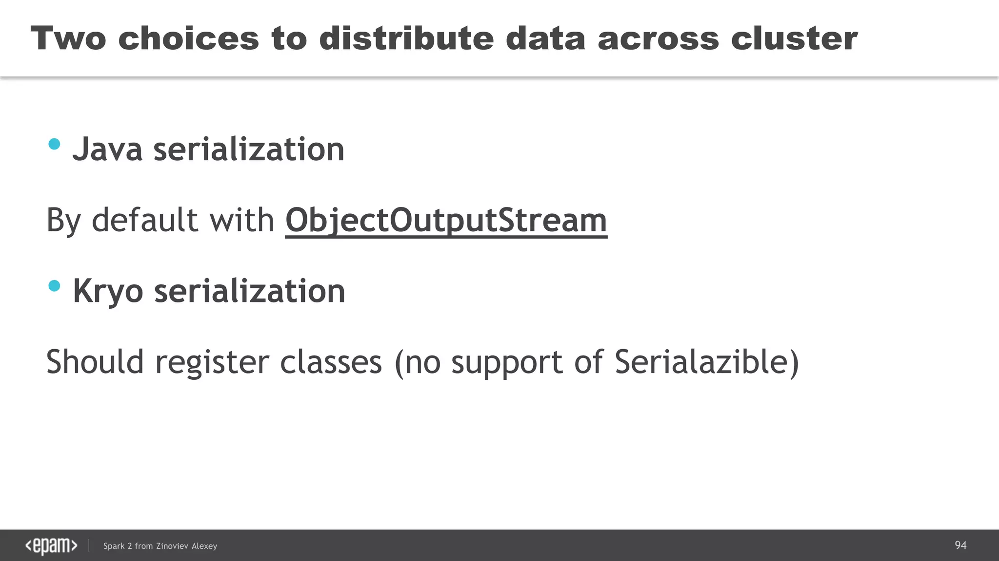 94Spark 2 from Zinoviev Alexey
Two choices to distribute data across cluster
• Java serialization
By default with ObjectOutputStream
• Kryo serialization
Should register classes (no support of Serialazible)
 