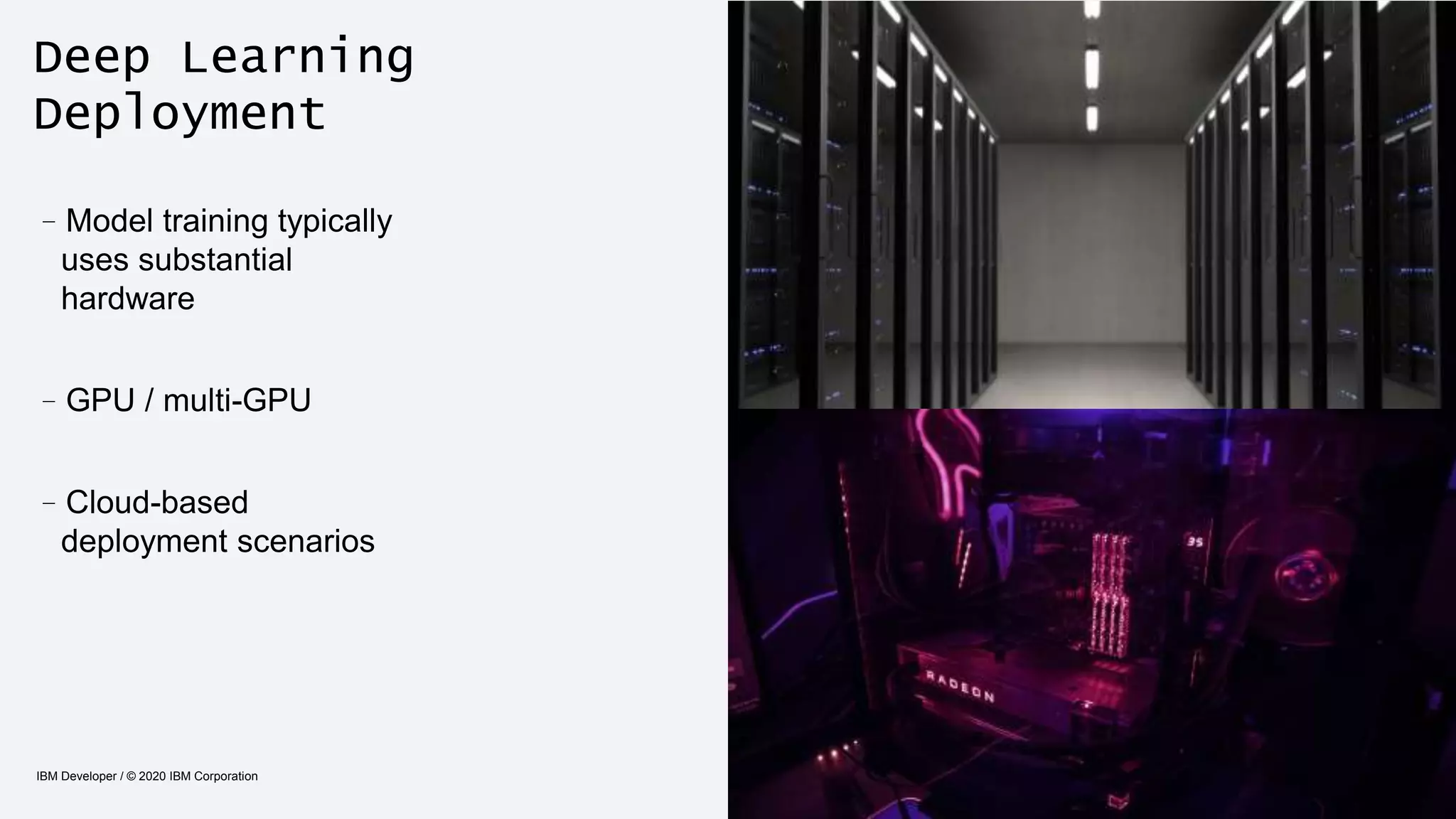 Deep Learning
Deployment
IBM Developer / © 2020 IBM Corporation 13
–Model training typically
uses substantial
hardware
–GPU / multi-GPU
–Cloud-based
deployment scenarios
 