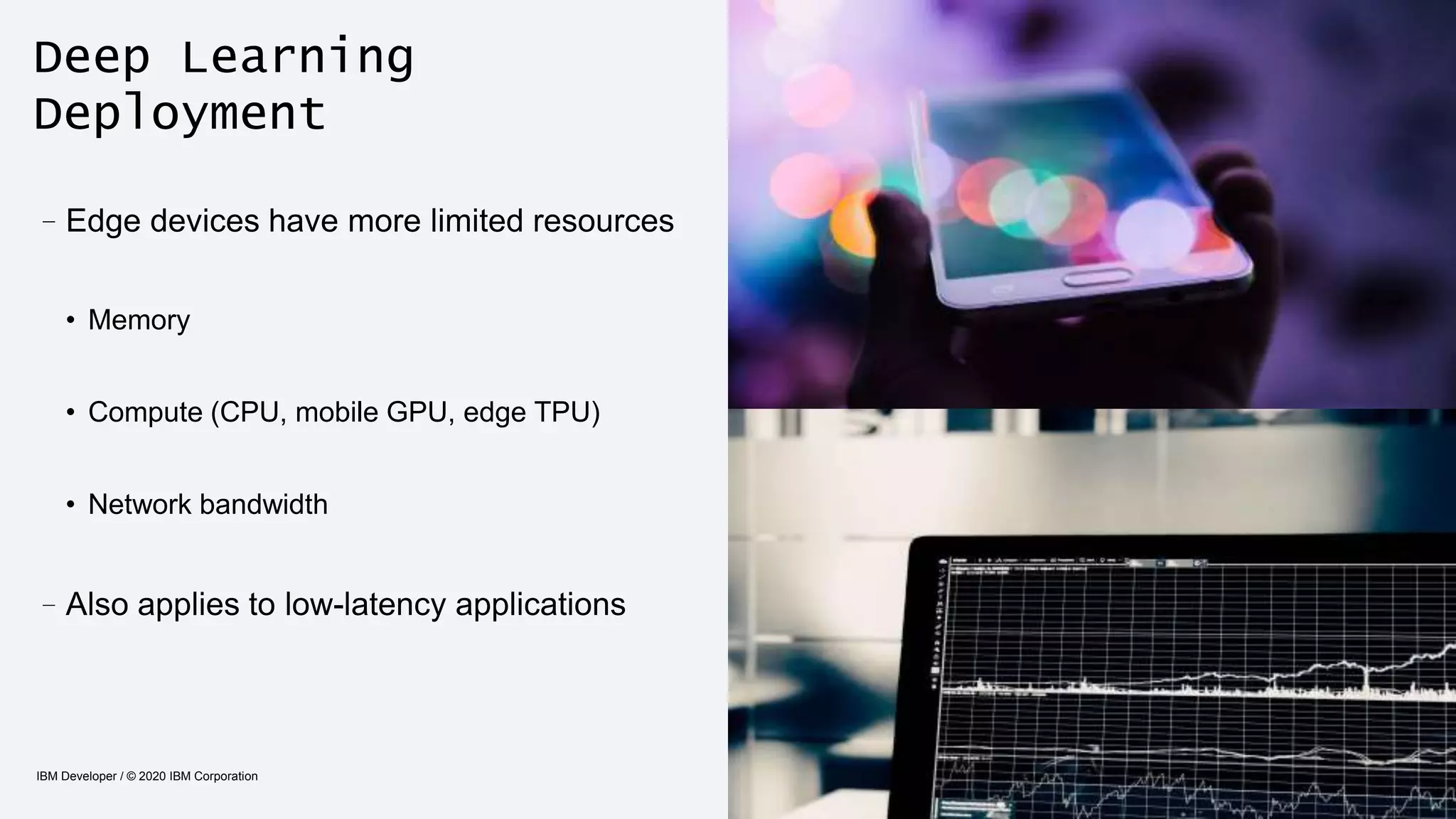 Deep Learning
Deployment
IBM Developer / © 2020 IBM Corporation 14
–Edge devices have more limited resources
• Memory
• Compute (CPU, mobile GPU, edge TPU)
• Network bandwidth
–Also applies to low-latency applications
 