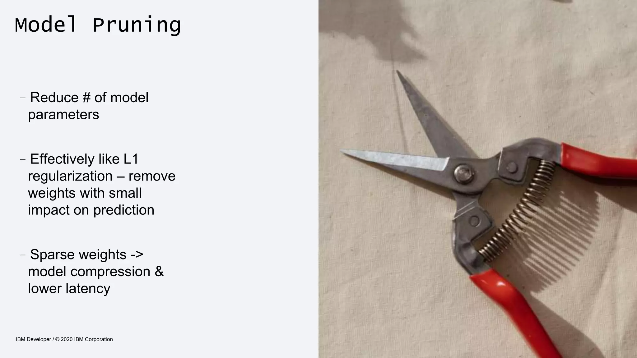 Model Pruning
IBM Developer / © 2020 IBM Corporation 25
–Reduce # of model
parameters
–Effectively like L1
regularization – remove
weights with small
impact on prediction
–Sparse weights ->
model compression &
lower latency
 