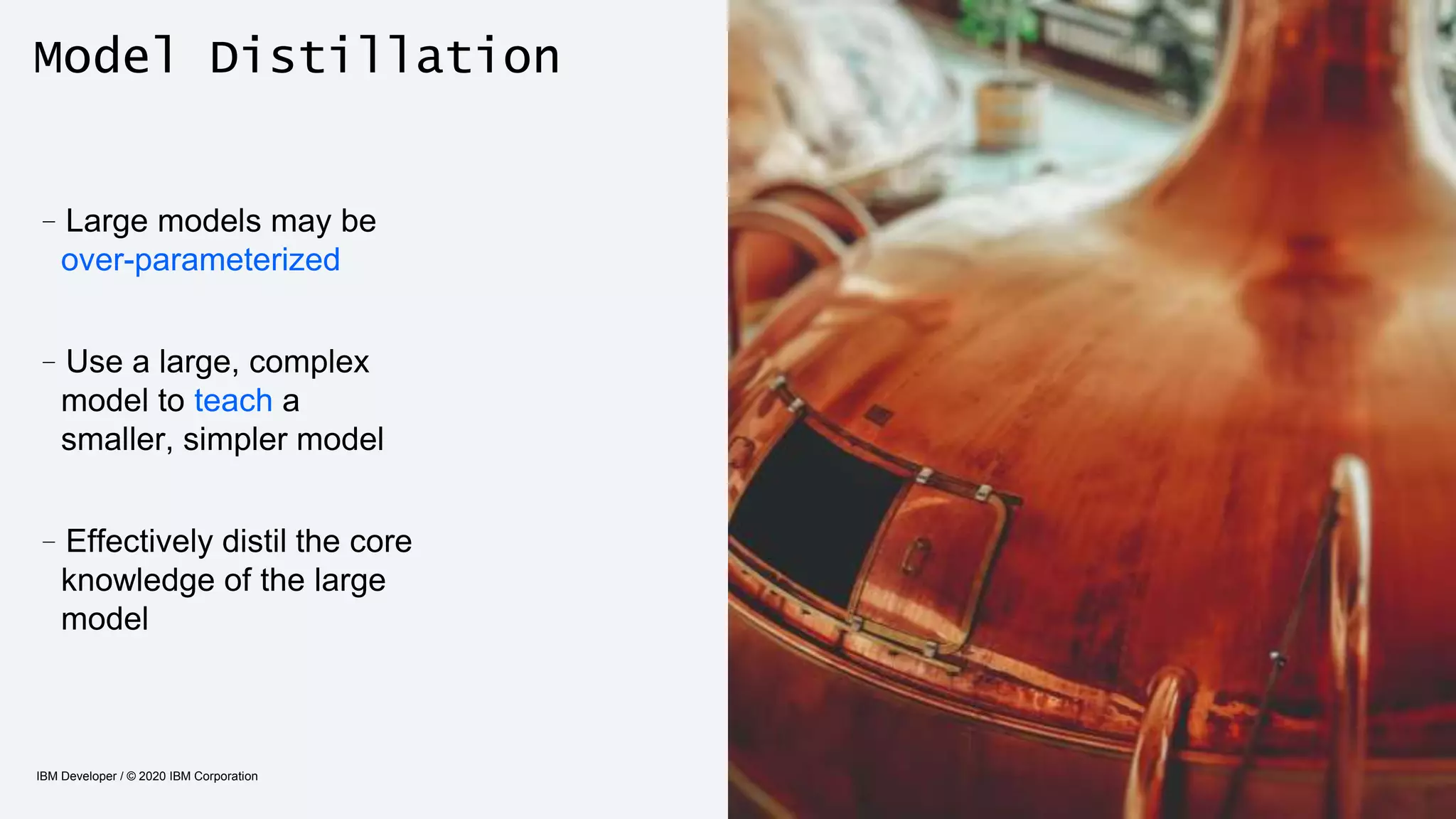 Model Distillation
IBM Developer / © 2020 IBM Corporation 33
–Large models may be
over-parameterized
–Use a large, complex
model to teach a
smaller, simpler model
–Effectively distil the core
knowledge of the large
model
 