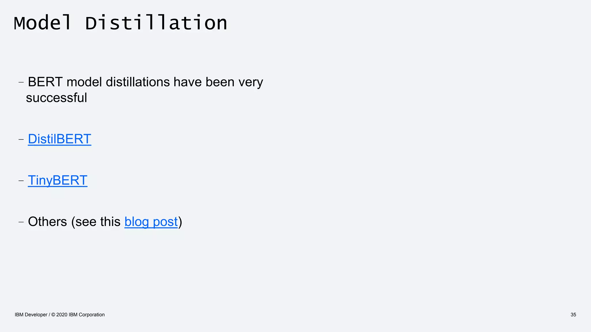 Model Distillation
IBM Developer / © 2020 IBM Corporation 35
–BERT model distillations have been very
successful
–DistilBERT
–TinyBERT
–Others (see this blog post)
 