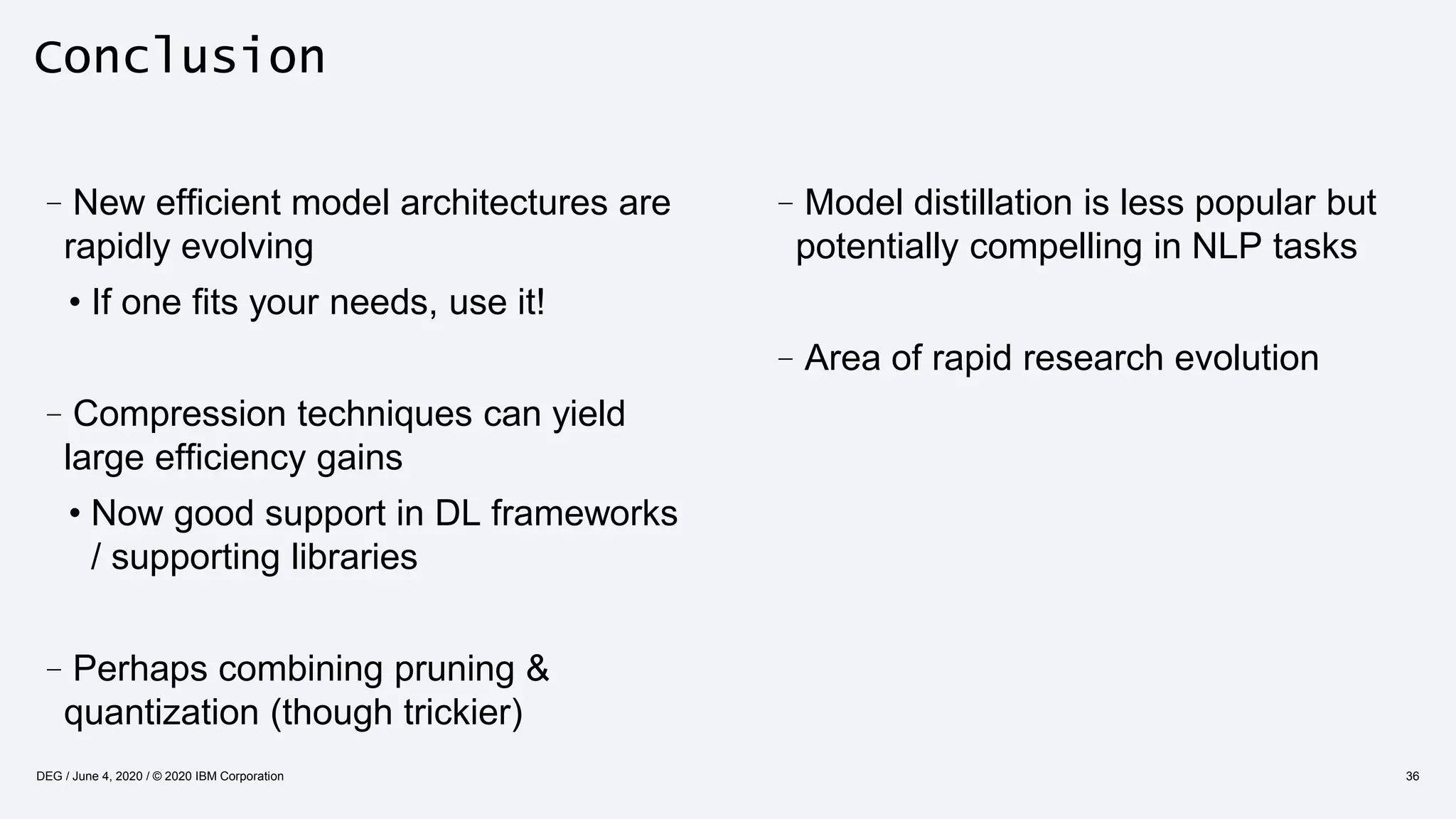 Conclusion
–Model distillation is less popular but
potentially compelling in NLP tasks
–Area of rapid research evolution
–New efficient model architectures are
rapidly evolving
• If one fits your needs, use it!
–Compression techniques can yield
large efficiency gains
• Now good support in DL frameworks
/ supporting libraries
–Perhaps combining pruning &
quantization (though trickier)
36DEG / June 4, 2020 / © 2020 IBM Corporation
 