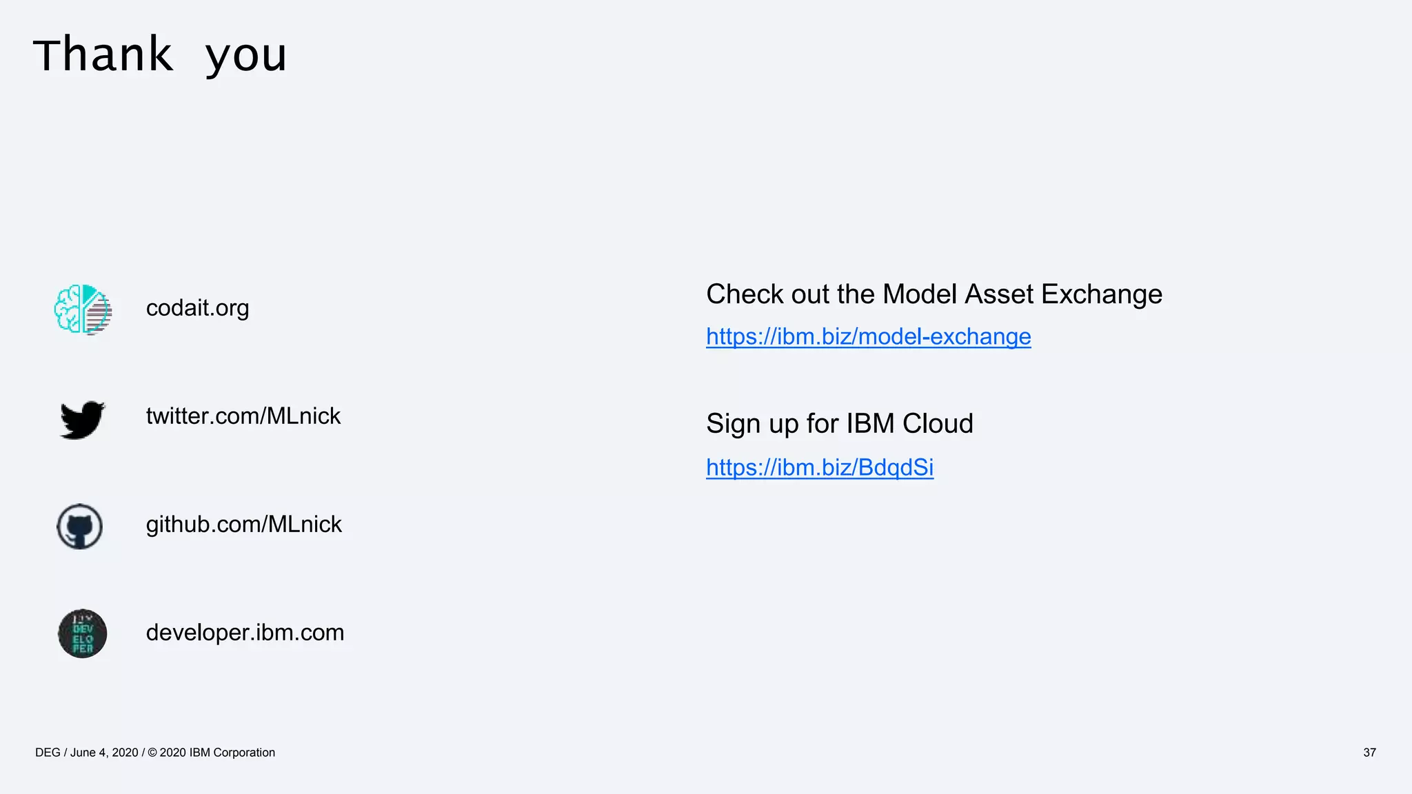Thank you
codait.org
twitter.com/MLnick
github.com/MLnick
developer.ibm.com
37DEG / June 4, 2020 / © 2020 IBM Corporation
Check out the Model Asset Exchange
https://ibm.biz/model-exchange
Sign up for IBM Cloud
https://ibm.biz/BdqdSi
 