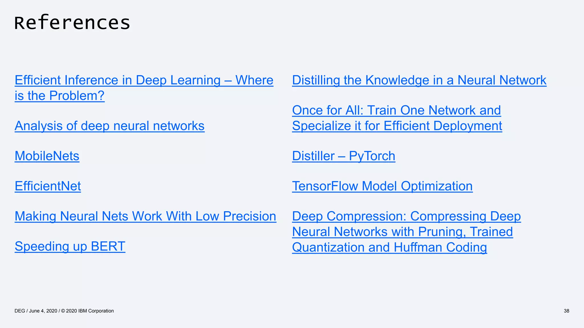 References
Efficient Inference in Deep Learning – Where
is the Problem?
Analysis of deep neural networks
MobileNets
EfficientNet
Making Neural Nets Work With Low Precision
Speeding up BERT
38DEG / June 4, 2020 / © 2020 IBM Corporation
Distilling the Knowledge in a Neural Network
Once for All: Train One Network and
Specialize it for Efficient Deployment
Distiller – PyTorch
TensorFlow Model Optimization
Deep Compression: Compressing Deep
Neural Networks with Pruning, Trained
Quantization and Huffman Coding
 