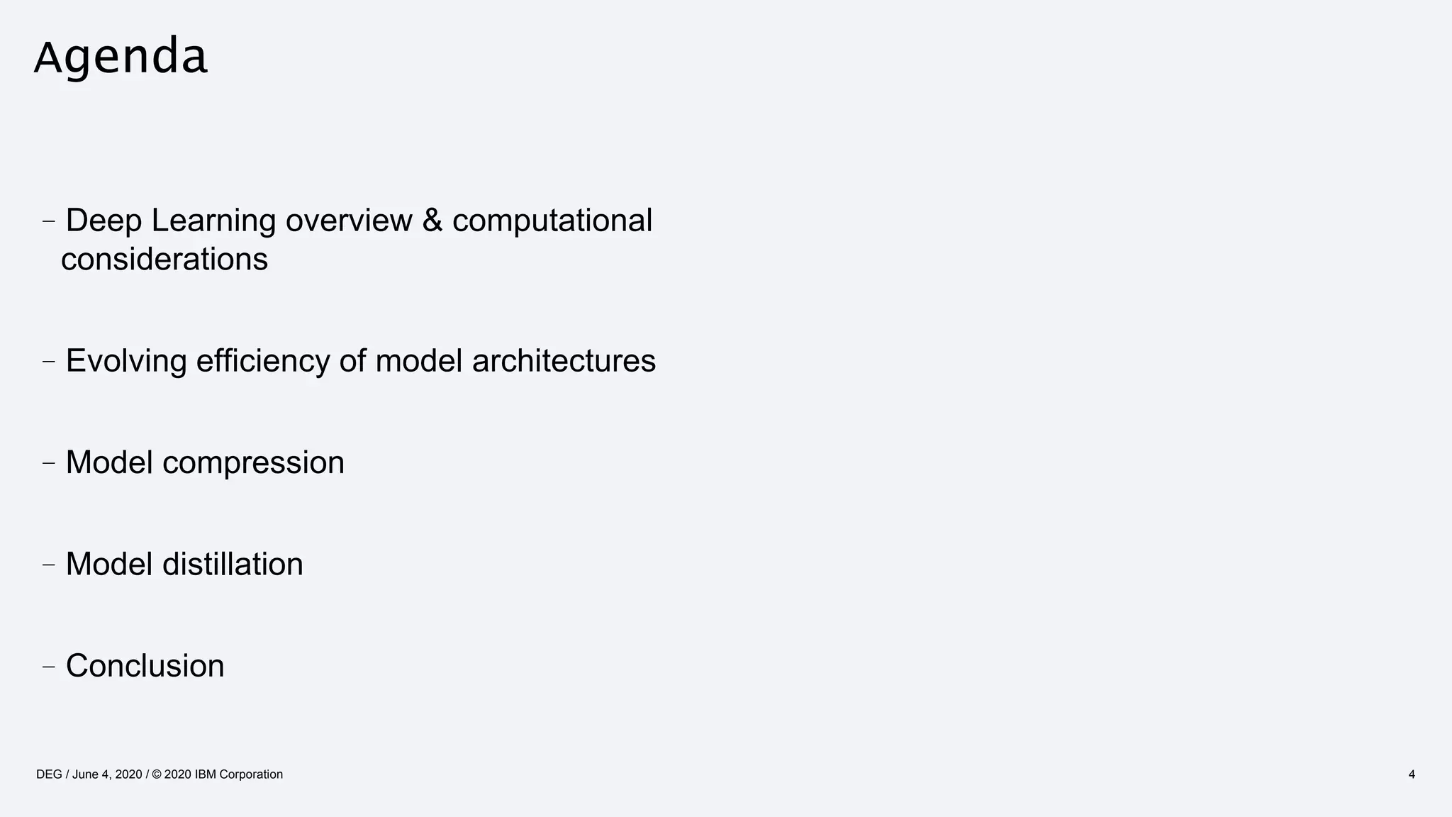 Agenda
4
–Deep Learning overview & computational
considerations
–Evolving efficiency of model architectures
–Model compression
–Model distillation
–Conclusion
DEG / June 4, 2020 / © 2020 IBM Corporation
 