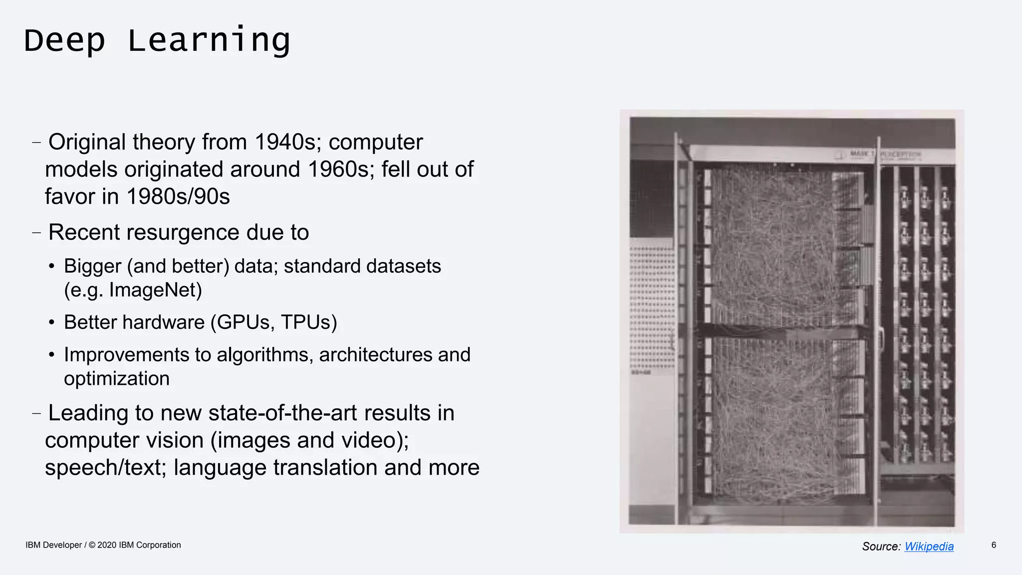 Deep Learning
–Original theory from 1940s; computer
models originated around 1960s; fell out of
favor in 1980s/90s
–Recent resurgence due to
• Bigger (and better) data; standard datasets
(e.g. ImageNet)
• Better hardware (GPUs, TPUs)
• Improvements to algorithms, architectures and
optimization
–Leading to new state-of-the-art results in
computer vision (images and video);
speech/text; language translation and more
IBM Developer / © 2020 IBM Corporation 6Source: Wikipedia
 
