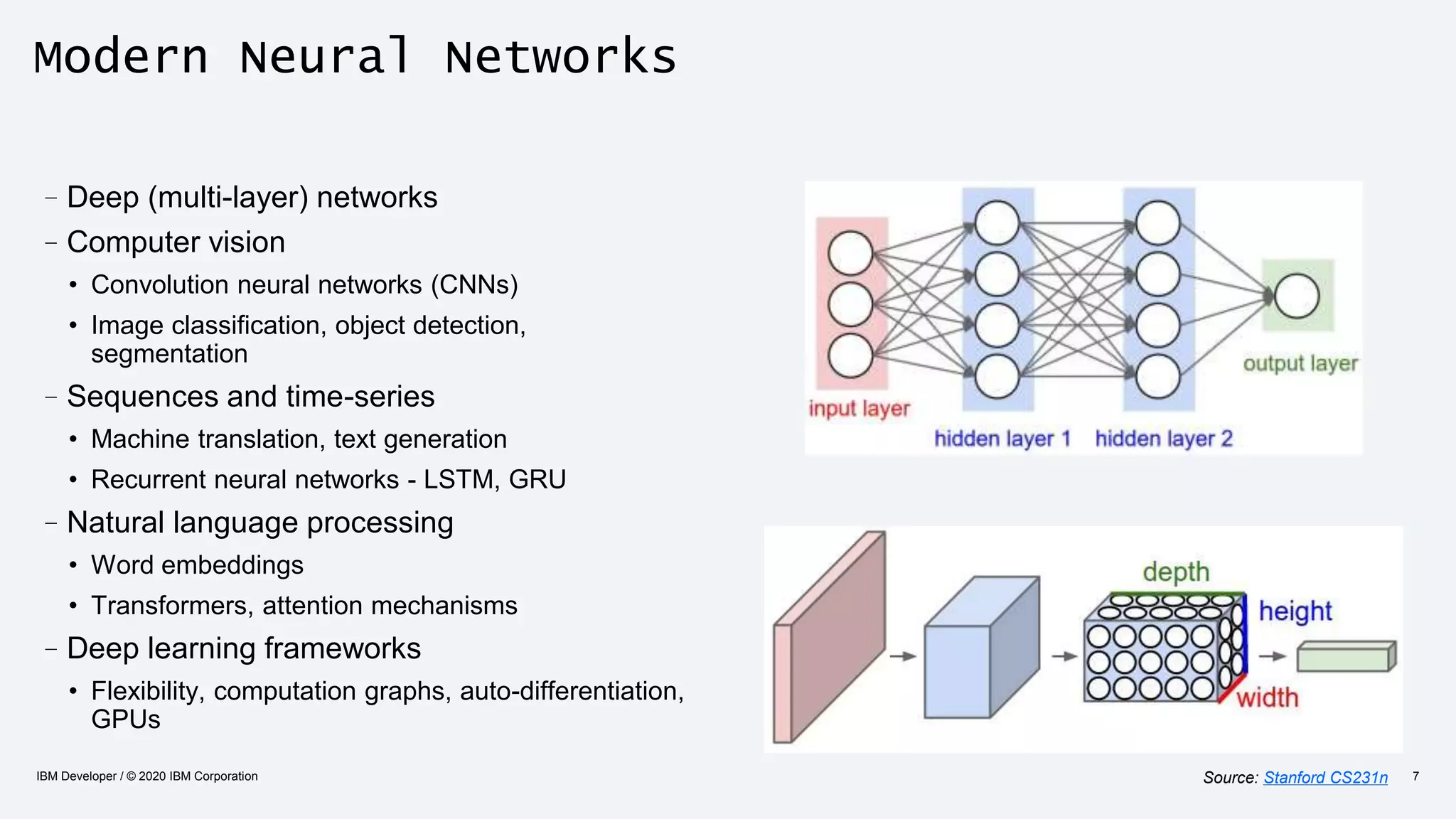 Modern Neural Networks
–Deep (multi-layer) networks
–Computer vision
• Convolution neural networks (CNNs)
• Image classification, object detection,
segmentation
–Sequences and time-series
• Machine translation, text generation
• Recurrent neural networks - LSTM, GRU
–Natural language processing
• Word embeddings
• Transformers, attention mechanisms
–Deep learning frameworks
• Flexibility, computation graphs, auto-differentiation,
GPUs
IBM Developer / © 2020 IBM Corporation 7Source: Stanford CS231n
 