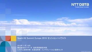 © 2019 NTT DATA Corporation
2019年 11月 19日
株式会社NTTデータ 技術革新統括本部
システム技術本部 生産技術部 インテグレーション技術センタ
Spark+AI Summit Europe 2019 セッションハイライト
 