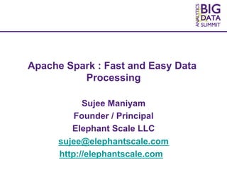 2015 SNIA Analytics and Big Data Summit. © Elephant Scale LLC. All Rights Reserved.
Apache Spark : Fast and Easy Data
Processing
Sujee Maniyam
Founder / Principal
Elephant Scale LLC
sujee@elephantscale.com
http://elephantscale.com
 