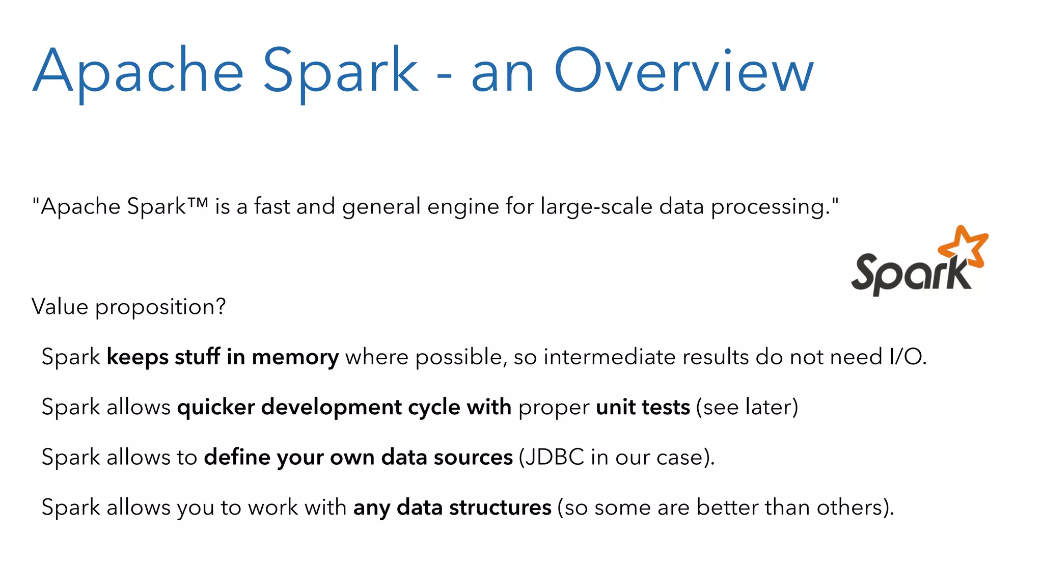 Apache Spark - an Overview "Apache Spark™ is a fast and general engine for large-scale data processing." Value proposition? Spark keeps stuff in memory where possible, so intermediate results do not need I/O. Spark allows quicker development cycle with proper unit tests (see later) Spark allows to deﬁne your own data sources (JDBC in our case). Spark allows you to work with any data structures (so some are better than others). 