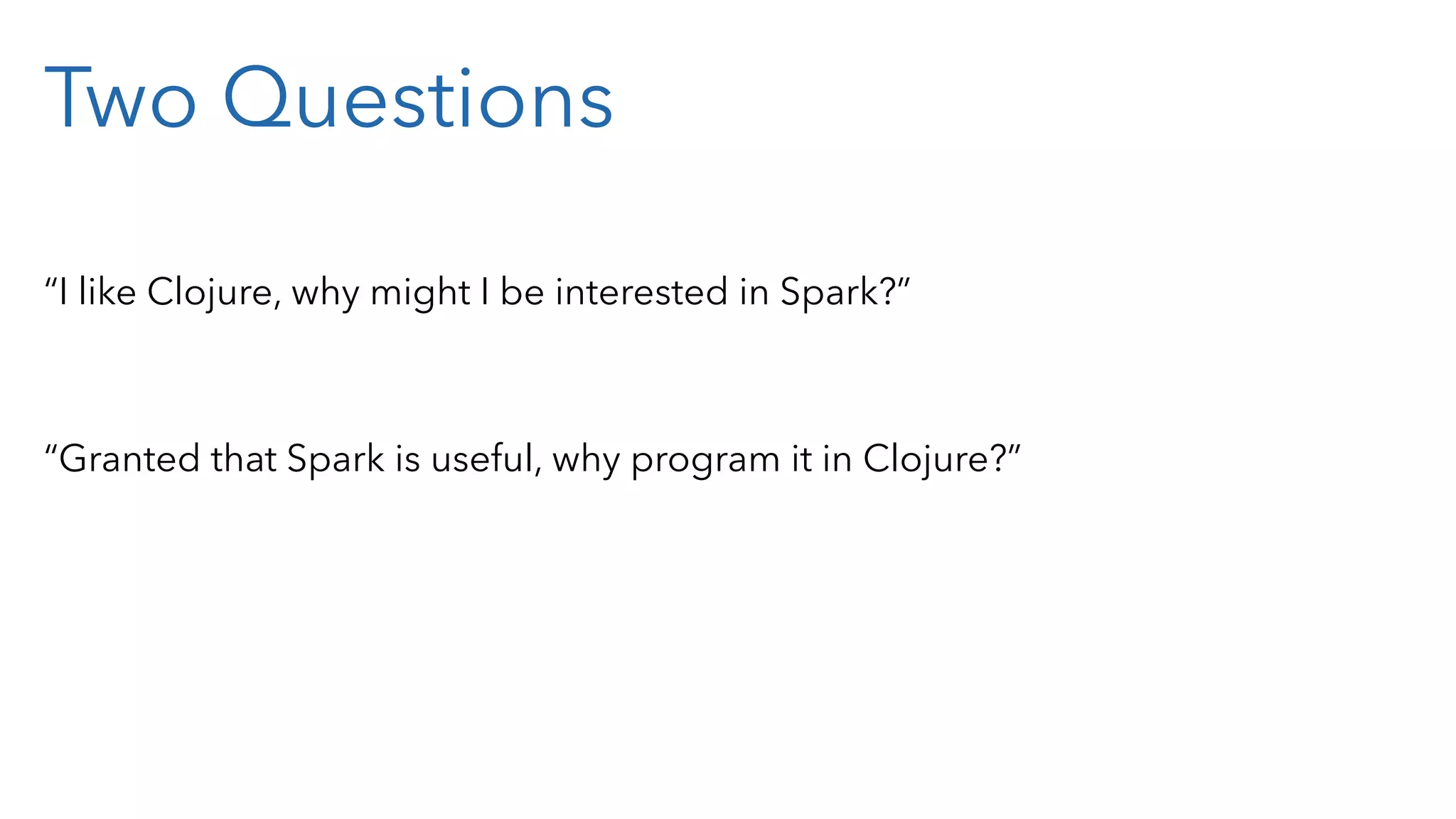 Two Questions “I like Clojure, why might I be interested in Spark?” “Granted that Spark is useful, why program it in Clojure?” 