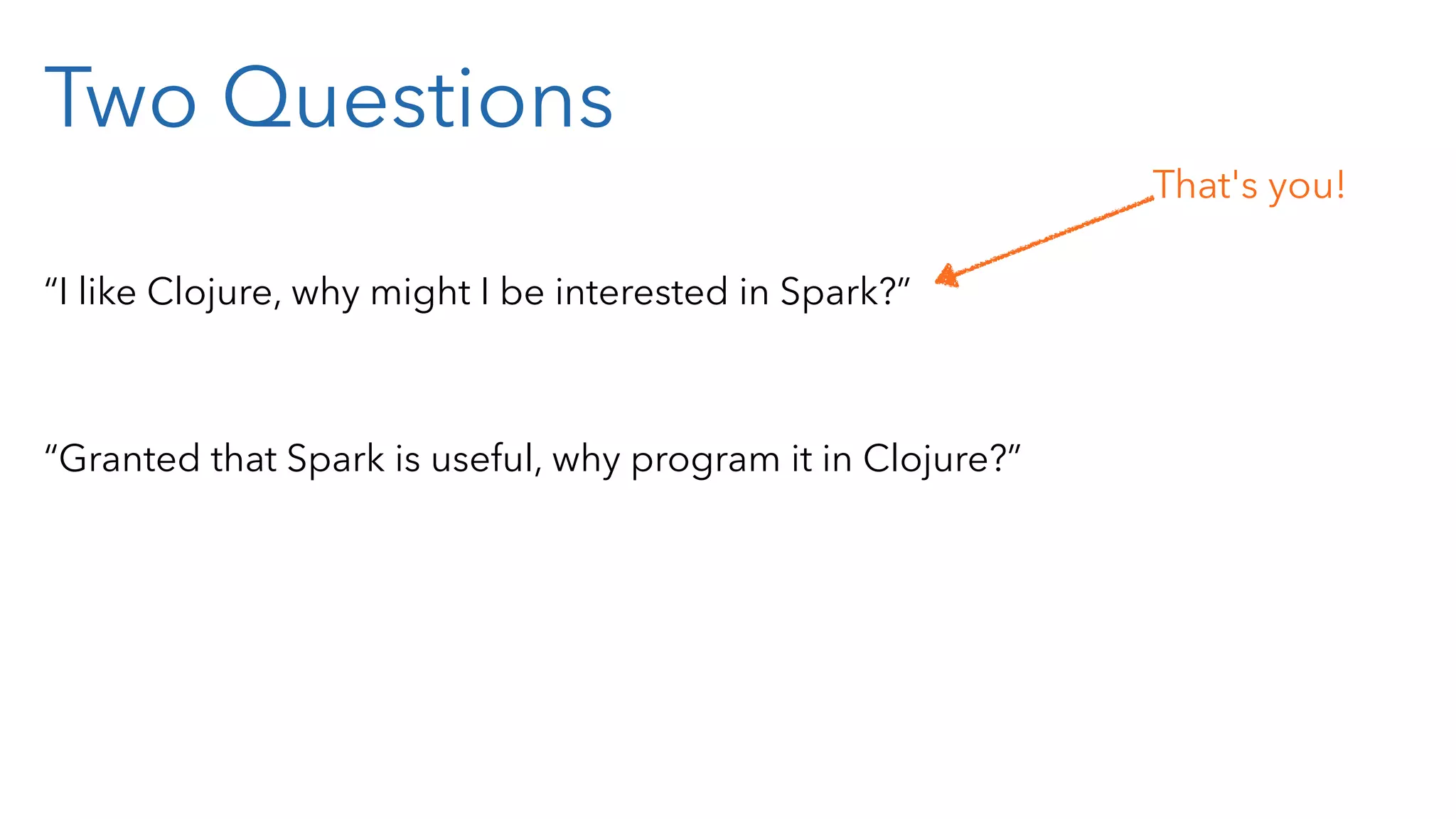 Two Questions “I like Clojure, why might I be interested in Spark?” “Granted that Spark is useful, why program it in Clojure?” That's you! 