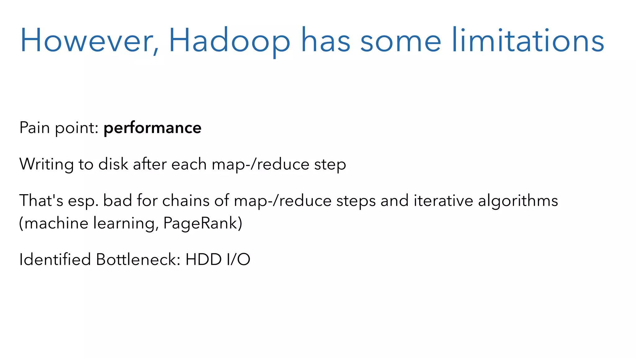 However, Hadoop has some limitations Pain point: performance Writing to disk after each map-/reduce step That's esp. bad for chains of map-/reduce steps and iterative algorithms (machine learning, PageRank) Identiﬁed Bottleneck: HDD I/O 