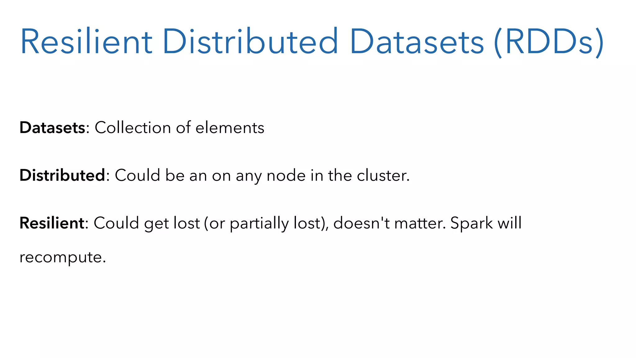 Resilient Distributed Datasets (RDDs) Datasets: Collection of elements Distributed: Could be an on any node in the cluster. Resilient: Could get lost (or partially lost), doesn't matter. Spark will recompute. 