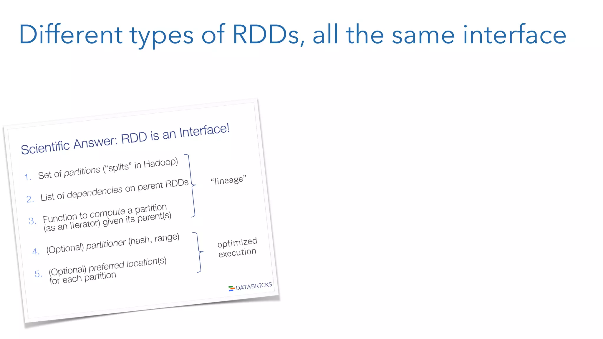 Different types of RDDs, all the same interface Scientiﬁc Answer: RDD is an Interface! 1.  Set of partitions (“splits” in Hadoop) 2.  List of dependencies on parent RDDs 3.  Function to compute a partition" (as an Iterator) given its parent(s) 4.  (Optional) partitioner (hash, range) 5.  (Optional) preferred location(s)" for each partition “lineage” optimized execution 