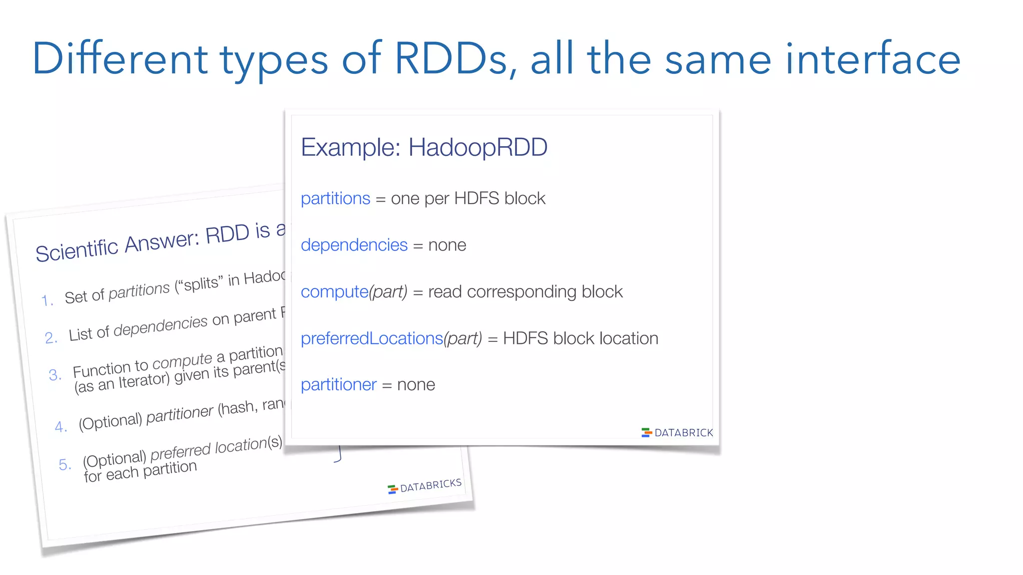 Different types of RDDs, all the same interface Scientiﬁc Answer: RDD is an Interface! 1.  Set of partitions (“splits” in Hadoop) 2.  List of dependencies on parent RDDs 3.  Function to compute a partition" (as an Iterator) given its parent(s) 4.  (Optional) partitioner (hash, range) 5.  (Optional) preferred location(s)" for each partition “lineage” optimized execution Example: HadoopRDD partitions = one per HDFS block dependencies = none compute(part) = read corresponding block preferredLocations(part) = HDFS block location partitioner = none 