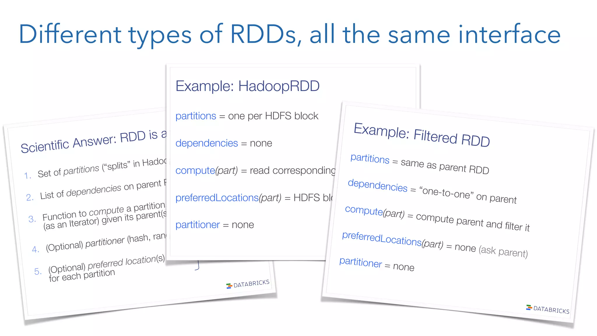 Different types of RDDs, all the same interface Scientiﬁc Answer: RDD is an Interface! 1.  Set of partitions (“splits” in Hadoop) 2.  List of dependencies on parent RDDs 3.  Function to compute a partition" (as an Iterator) given its parent(s) 4.  (Optional) partitioner (hash, range) 5.  (Optional) preferred location(s)" for each partition “lineage” optimized execution Example: HadoopRDD partitions = one per HDFS block dependencies = none compute(part) = read corresponding block preferredLocations(part) = HDFS block location partitioner = none Example: Filtered RDD partitions = same as parent RDD dependencies = “one-to-one” on parent compute(part) = compute parent and ﬁlter it preferredLocations(part) = none (ask parent) partitioner = none 