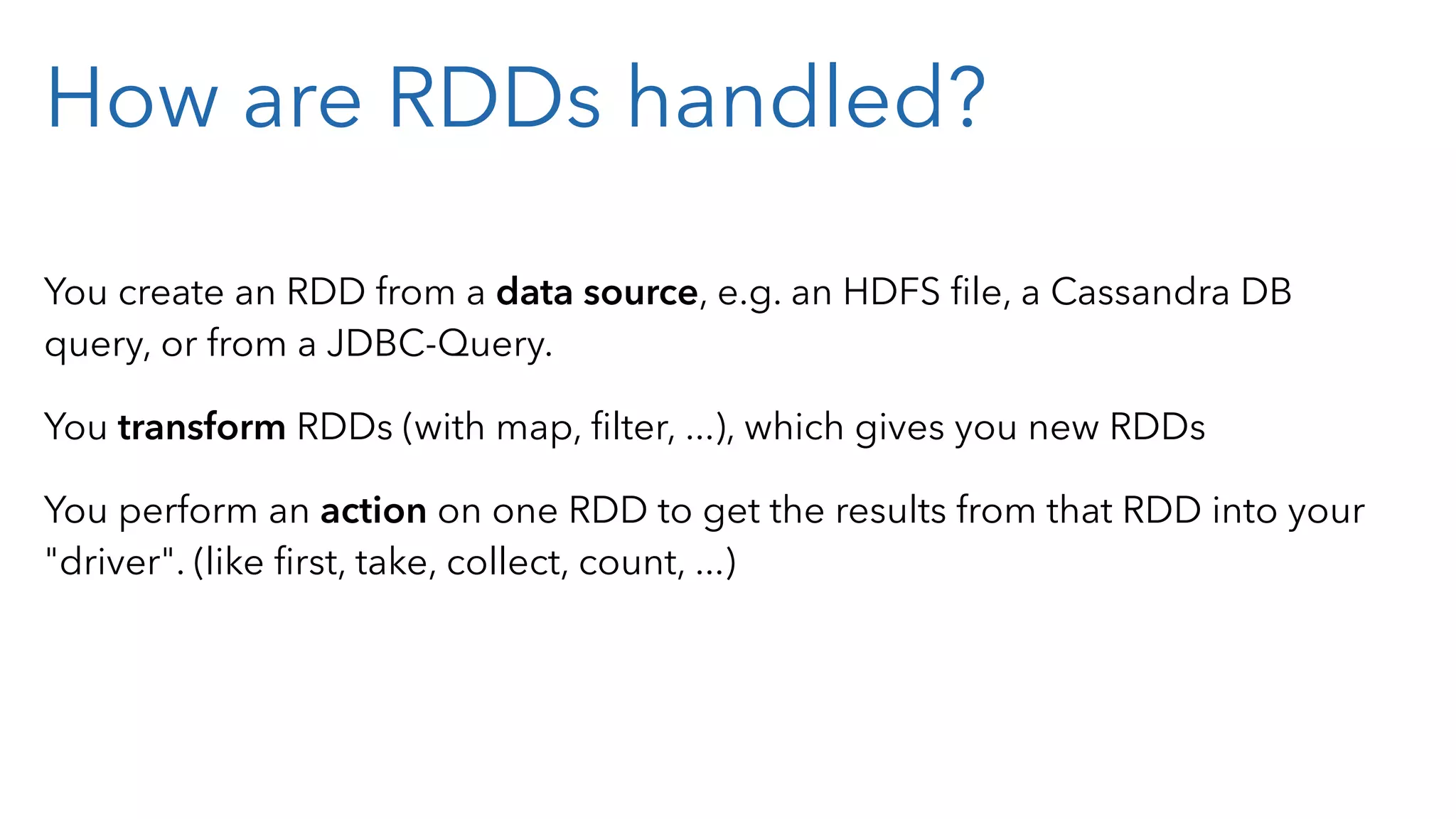 How are RDDs handled? You create an RDD from a data source, e.g. an HDFS ﬁle, a Cassandra DB query, or from a JDBC-Query. You transform RDDs (with map, ﬁlter, ...), which gives you new RDDs You perform an action on one RDD to get the results from that RDD into your "driver". (like ﬁrst, take, collect, count, ...) 
